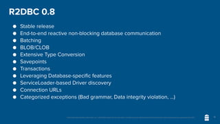 Unless otherwise indicated, these slides are © 2013-2020 vmware and licensed under a Creative Commons Attribution-NonCommercial license: http://creativecommons.org/licenses/by-nc/3.0/
R2DBC 0.8
● Stable release
● End-to-end reactive non-blocking database communication
● Batching
● BLOB/CLOB
● Extensive Type Conversion
● Savepoints
● Transactions
● Leveraging Database-specific features
● ServiceLoader-based Driver discovery
● Connection URLs
● Categorized exceptions (Bad grammar, Data integrity violation, …)
16
 