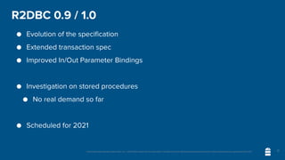 Unless otherwise indicated, these slides are © 2013-2020 vmware and licensed under a Creative Commons Attribution-NonCommercial license: http://creativecommons.org/licenses/by-nc/3.0/
R2DBC 0.9 / 1.0
● Evolution of the specification
● Extended transaction spec
● Improved In/Out Parameter Bindings
● Investigation on stored procedures
● No real demand so far
● Scheduled for 2021
17
 