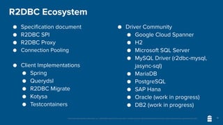 Unless otherwise indicated, these slides are © 2013-2020 vmware and licensed under a Creative Commons Attribution-NonCommercial license: http://creativecommons.org/licenses/by-nc/3.0/
R2DBC Ecosystem
● Specification document
● R2DBC SPI
● R2DBC Proxy
● Connection Pooling
● Client Implementations
● Spring
● Querydsl
● R2DBC Migrate
● Kotysa
● Testcontainers
● Driver Community
● Google Cloud Spanner
● H2
● Microsoft SQL Server
● MySQL Driver (r2dbc-mysql,
jasync-sql)
● MariaDB
● PostgreSQL
● SAP Hana
● Oracle (work in progress)
● DB2 (work in progress)
18
 