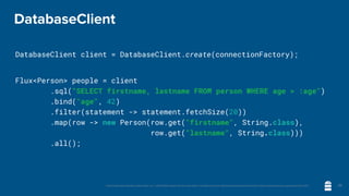Unless otherwise indicated, these slides are © 2013-2020 vmware and licensed under a Creative Commons Attribution-NonCommercial license: http://creativecommons.org/licenses/by-nc/3.0/
DatabaseClient
DatabaseClient client = DatabaseClient.create(connectionFactory);
Flux<Person> people = client
	 	 .sql("SELECT firstname, lastname FROM person WHERE age > :age")
	 	 .bind("age", 42)
.filter(statement -> statement.fetchSize(20))
	 	 .map(row -> new Person(row.get("firstname", String.class),
row.get("lastname", String.class)))
	 	 .all();
25
 