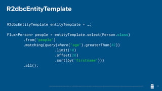 Unless otherwise indicated, these slides are © 2013-2020 vmware and licensed under a Creative Commons Attribution-NonCommercial license: http://creativecommons.org/licenses/by-nc/3.0/
R2dbcEntityTemplate
R2dbcEntityTemplate entityTemplate = …;
Flux<Person> people = entityTemplate.select(Person.class)
	 	 .from("people")
	 	 .matching(query(where("age").greaterThan(42))
.limit(10)
.offset(20)
.sort(by("firstname")))
	 	 .all();
28
 