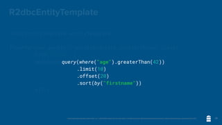 Unless otherwise indicated, these slides are © 2013-2020 vmware and licensed under a Creative Commons Attribution-NonCommercial license: http://creativecommons.org/licenses/by-nc/3.0/
R2dbcEntityTemplate
R2dbcEntityTemplate entityTemplate = …;
Flux<Person> people = entityTemplate.select(Person.class)
	 	 .from("people")
	 	 .matching(query(where("age").greaterThan(42))
.limit(10)
.offset(20)
.sort(by("firstname")))
	 	 .all();
29
query(where("age").greaterThan(42))
.limit(10)
.offset(20)
.sort(by("firstname"))
 