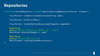 Unless otherwise indicated, these slides are © 2013-2020 vmware and licensed under a Creative Commons Attribution-NonCommercial license: http://creativecommons.org/licenses/by-nc/3.0/
Repositories
interface PersonRepository extends ReactiveSortingRepository<Person, Integer> {
	 Flux<Person> findByFirstnameContains(String name);
	 Flux<Person> findFirst10By();
	 Flux<Person> findAllByOrderByLastname(Pageable pageable);
	 @Modifying
	 @Query("DELETE FROM person WHERE age = :age")
	 Mono<Void> deleteAllByAge(int age);
	 @Modifying
	 @Query("DELETE FROM person")
	 Mono<Integer> deleteAllAndReturnCount();
}
30
 