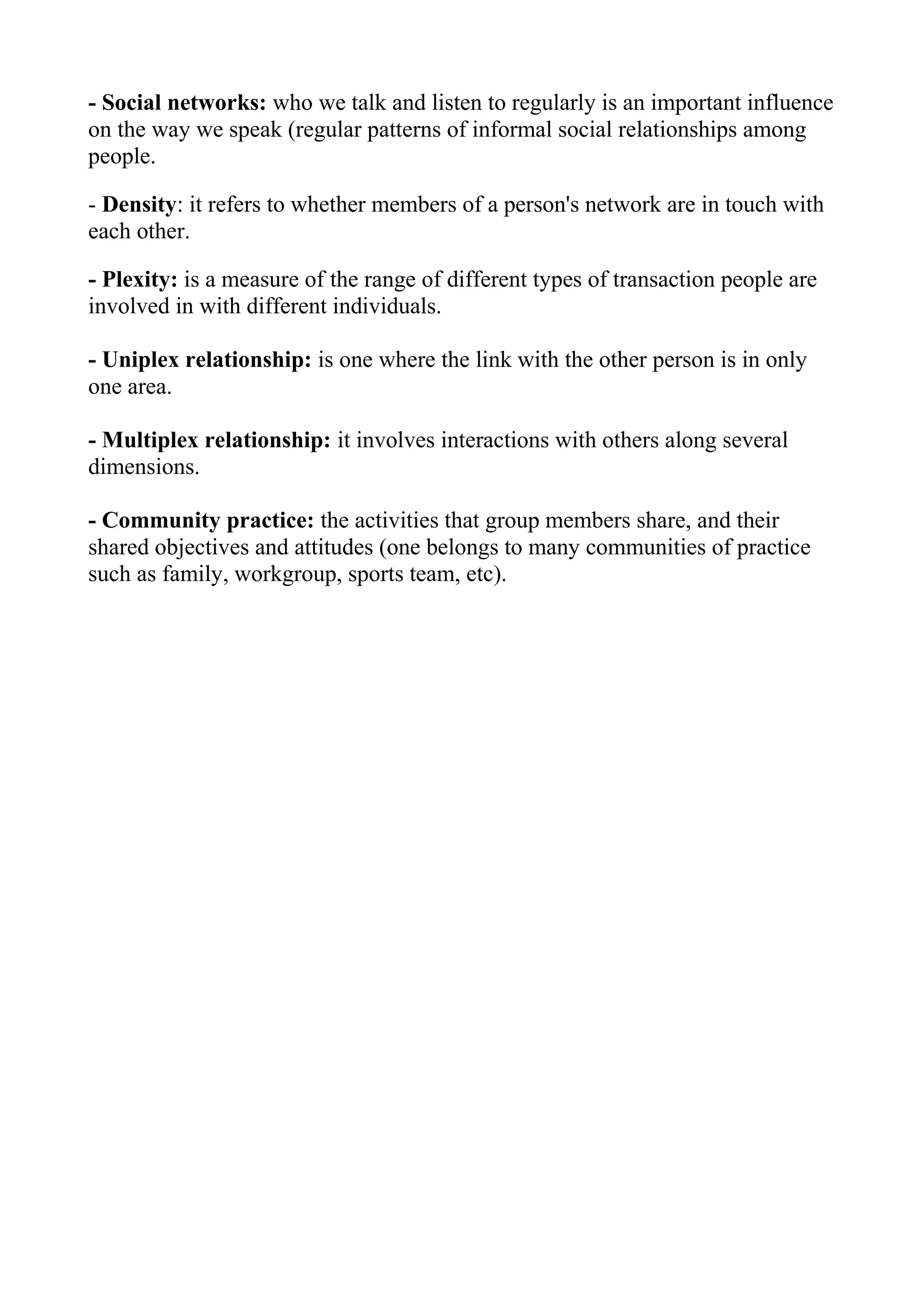 - Social networks: who we talk and listen to regularly is an important influence
on the way we speak (regular patterns of informal social relationships among
people.

- Density: it refers to whether members of a person's network are in touch with
each other.

- Plexity: is a measure of the range of different types of transaction people are
involved in with different individuals.

- Uniplex relationship: is one where the link with the other person is in only
one area.

- Multiplex relationship: it involves interactions with others along several
dimensions.

- Community practice: the activities that group members share, and their
shared objectives and attitudes (one belongs to many communities of practice
such as family, workgroup, sports team, etc).
 