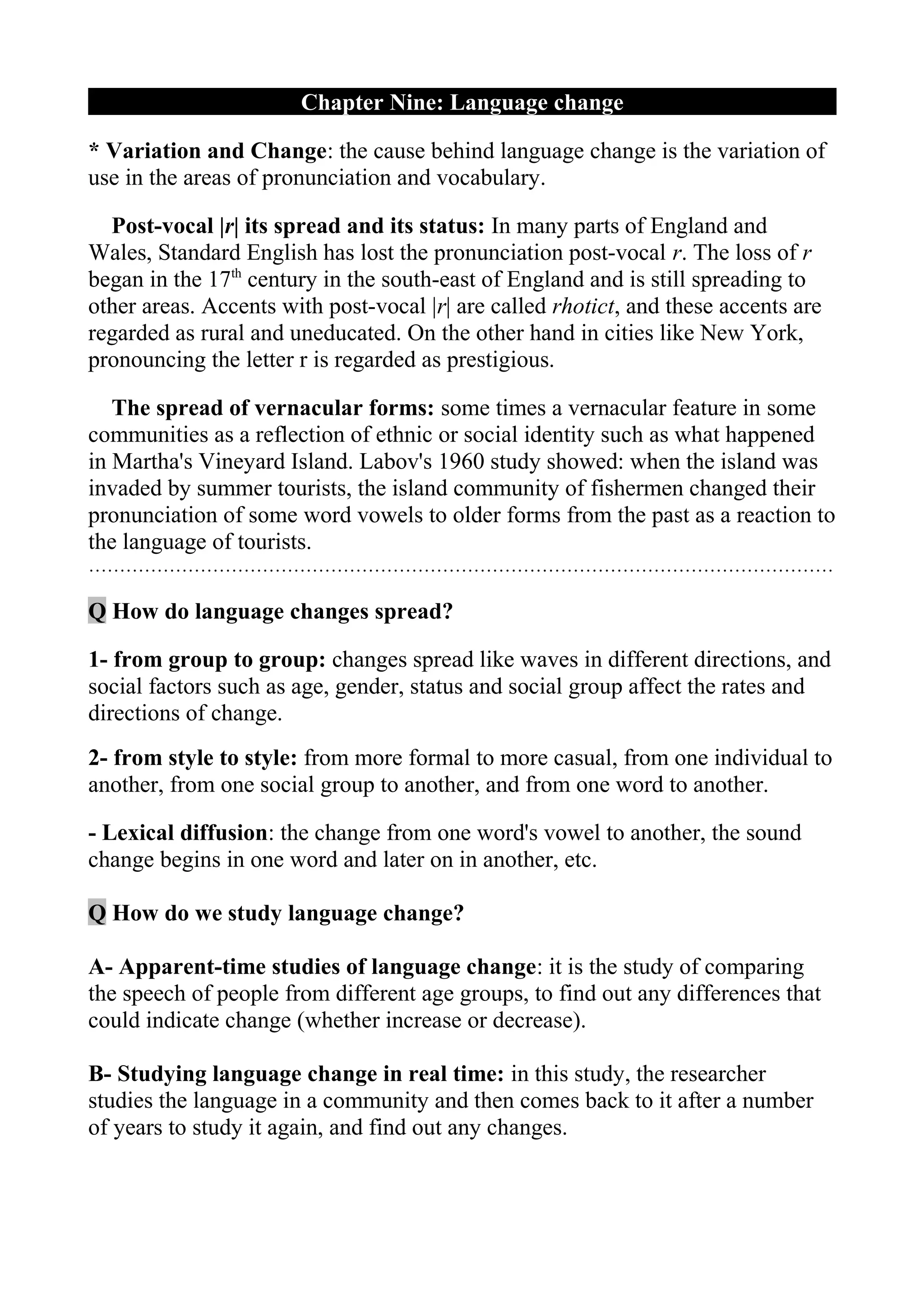 Chapter Nine: Language change

* Variation and Change: the cause behind language change is the variation of
use in the areas of pronunciation and vocabulary.

  Post-vocal |r| its spread and its status: In many parts of England and
Wales, Standard English has lost the pronunciation post-vocal r. The loss of r
began in the 17th century in the south-east of England and is still spreading to
other areas. Accents with post-vocal |r| are called rhotict, and these accents are
regarded as rural and uneducated. On the other hand in cities like New York,
pronouncing the letter r is regarded as prestigious.

   The spread of vernacular forms: some times a vernacular feature in some
communities as a reflection of ethnic or social identity such as what happened
in Martha's Vineyard Island. Labov's 1960 study showed: when the island was
invaded by summer tourists, the island community of fishermen changed their
pronunciation of some word vowels to older forms from the past as a reaction to
the language of tourists.
…………………………………………………………………………………………………………

Q How do language changes spread?

1- from group to group: changes spread like waves in different directions, and
social factors such as age, gender, status and social group affect the rates and
directions of change.
2- from style to style: from more formal to more casual, from one individual to
another, from one social group to another, and from one word to another.

- Lexical diffusion: the change from one word's vowel to another, the sound
change begins in one word and later on in another, etc.

Q How do we study language change?

A- Apparent-time studies of language change: it is the study of comparing
the speech of people from different age groups, to find out any differences that
could indicate change (whether increase or decrease).

B- Studying language change in real time: in this study, the researcher
studies the language in a community and then comes back to it after a number
of years to study it again, and find out any changes.
 