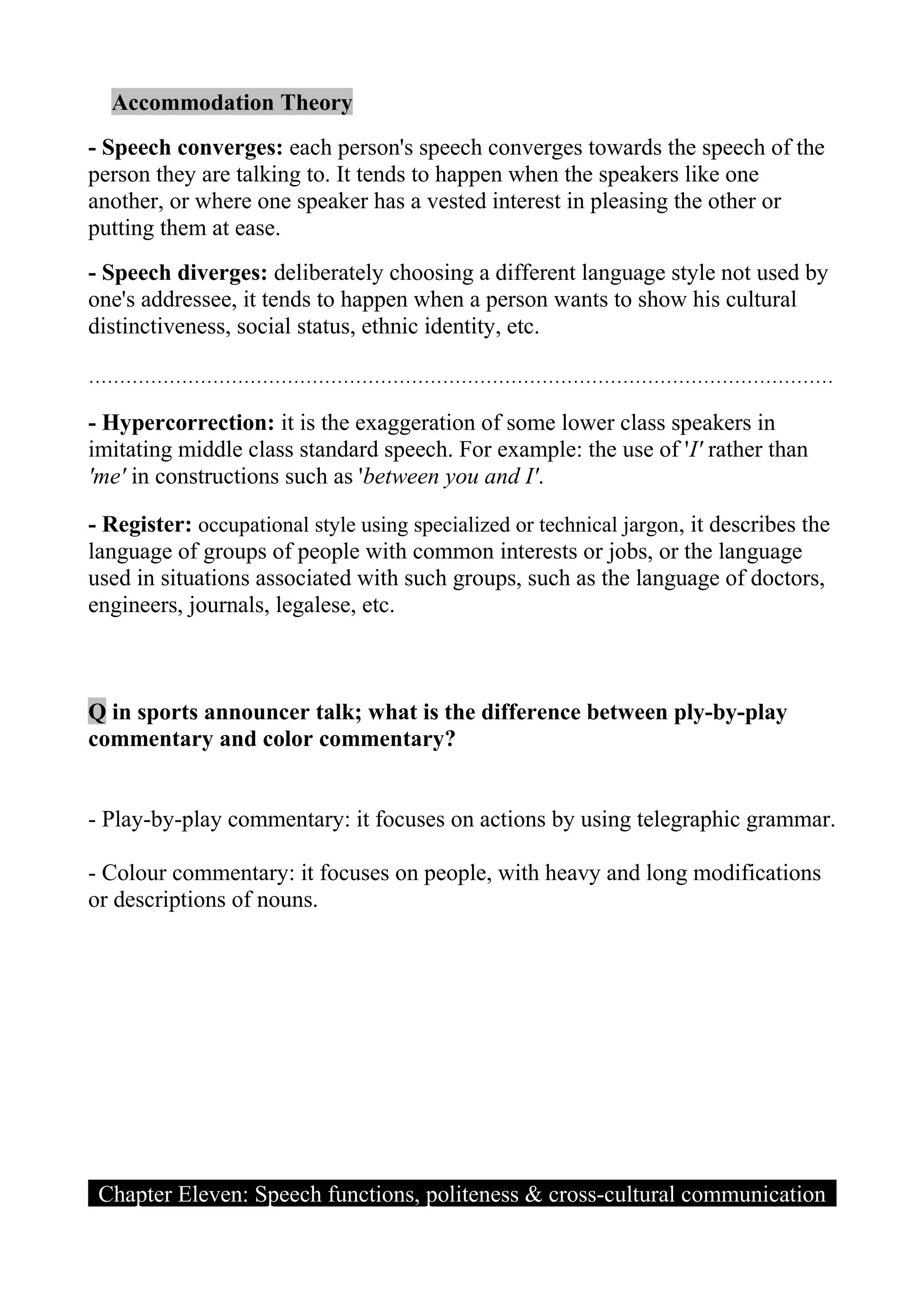 Accommodation Theory
- Speech converges: each person's speech converges towards the speech of the
person they are talking to. It tends to happen when the speakers like one
another, or where one speaker has a vested interest in pleasing the other or
putting them at ease.
- Speech diverges: deliberately choosing a different language style not used by
one's addressee, it tends to happen when a person wants to show his cultural
distinctiveness, social status, ethnic identity, etc.

…………………………………………………………………………………………………………

- Hypercorrection: it is the exaggeration of some lower class speakers in
imitating middle class standard speech. For example: the use of 'I' rather than
'me' in constructions such as 'between you and I'.

- Register: occupational style using specialized or technical jargon, it describes the
language of groups of people with common interests or jobs, or the language
used in situations associated with such groups, such as the language of doctors,
engineers, journals, legalese, etc.



Q in sports announcer talk; what is the difference between ply-by-play
commentary and color commentary?


- Play-by-play commentary: it focuses on actions by using telegraphic grammar.

- Colour commentary: it focuses on people, with heavy and long modifications
or descriptions of nouns.




 Chapter Eleven: Speech functions, politeness & cross-cultural communication
 