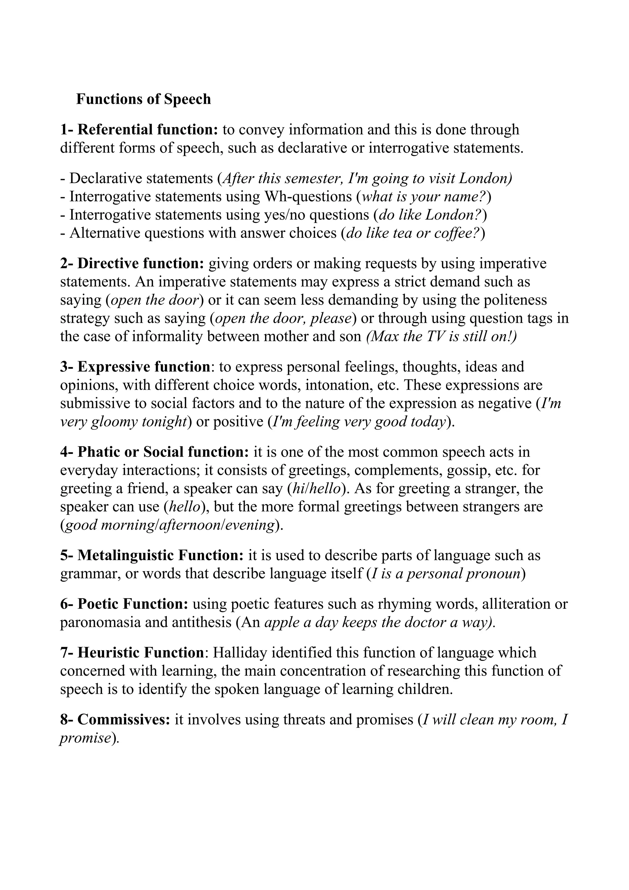 Functions of Speech
1- Referential function: to convey information and this is done through
different forms of speech, such as declarative or interrogative statements.
- Declarative statements (After this semester, I'm going to visit London)
- Interrogative statements using Wh-questions (what is your name?)
- Interrogative statements using yes/no questions (do like London?)
- Alternative questions with answer choices (do like tea or coffee?)
2- Directive function: giving orders or making requests by using imperative
statements. An imperative statements may express a strict demand such as
saying (open the door) or it can seem less demanding by using the politeness
strategy such as saying (open the door, please) or through using question tags in
the case of informality between mother and son (Max the TV is still on!)
3- Expressive function: to express personal feelings, thoughts, ideas and
opinions, with different choice words, intonation, etc. These expressions are
submissive to social factors and to the nature of the expression as negative (I'm
very gloomy tonight) or positive (I'm feeling very good today).
4- Phatic or Social function: it is one of the most common speech acts in
everyday interactions; it consists of greetings, complements, gossip, etc. for
greeting a friend, a speaker can say (hi/hello). As for greeting a stranger, the
speaker can use (hello), but the more formal greetings between strangers are
(good morning/afternoon/evening).
5- Metalinguistic Function: it is used to describe parts of language such as
grammar, or words that describe language itself (I is a personal pronoun)
6- Poetic Function: using poetic features such as rhyming words, alliteration or
paronomasia and antithesis (An apple a day keeps the doctor a way).
7- Heuristic Function: Halliday identified this function of language which
concerned with learning, the main concentration of researching this function of
speech is to identify the spoken language of learning children.
8- Commissives: it involves using threats and promises (I will clean my room, I
promise).
 