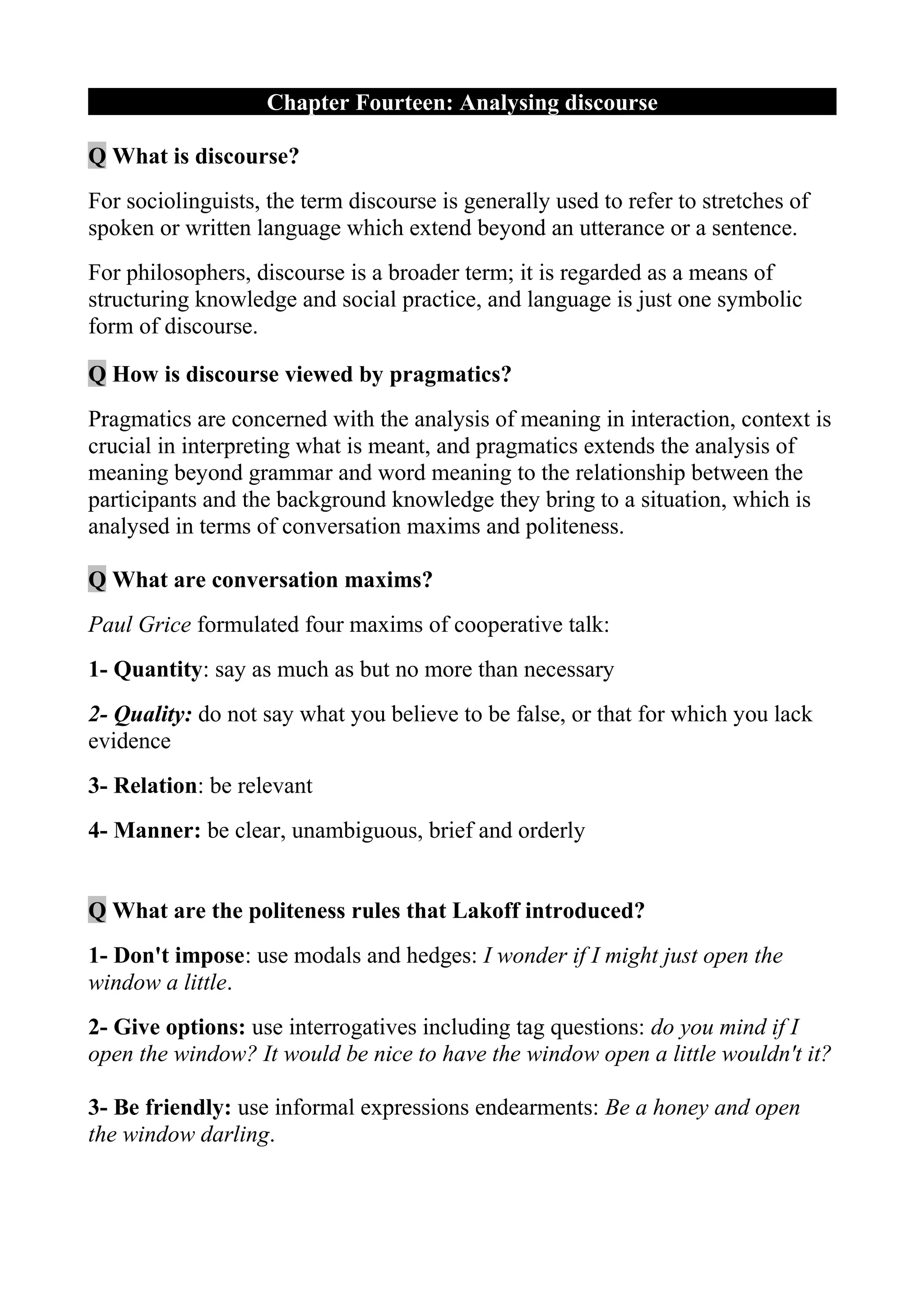 Chapter Fourteen: Analysing discourse

Q What is discourse?
For sociolinguists, the term discourse is generally used to refer to stretches of
spoken or written language which extend beyond an utterance or a sentence.
For philosophers, discourse is a broader term; it is regarded as a means of
structuring knowledge and social practice, and language is just one symbolic
form of discourse.

Q How is discourse viewed by pragmatics?
Pragmatics are concerned with the analysis of meaning in interaction, context is
crucial in interpreting what is meant, and pragmatics extends the analysis of
meaning beyond grammar and word meaning to the relationship between the
participants and the background knowledge they bring to a situation, which is
analysed in terms of conversation maxims and politeness.

Q What are conversation maxims?
Paul Grice formulated four maxims of cooperative talk:
1- Quantity: say as much as but no more than necessary
2- Quality: do not say what you believe to be false, or that for which you lack
evidence
3- Relation: be relevant
4- Manner: be clear, unambiguous, brief and orderly


Q What are the politeness rules that Lakoff introduced?
1- Don't impose: use modals and hedges: I wonder if I might just open the
window a little.
2- Give options: use interrogatives including tag questions: do you mind if I
open the window? It would be nice to have the window open a little wouldn't it?

3- Be friendly: use informal expressions endearments: Be a honey and open
the window darling.
 