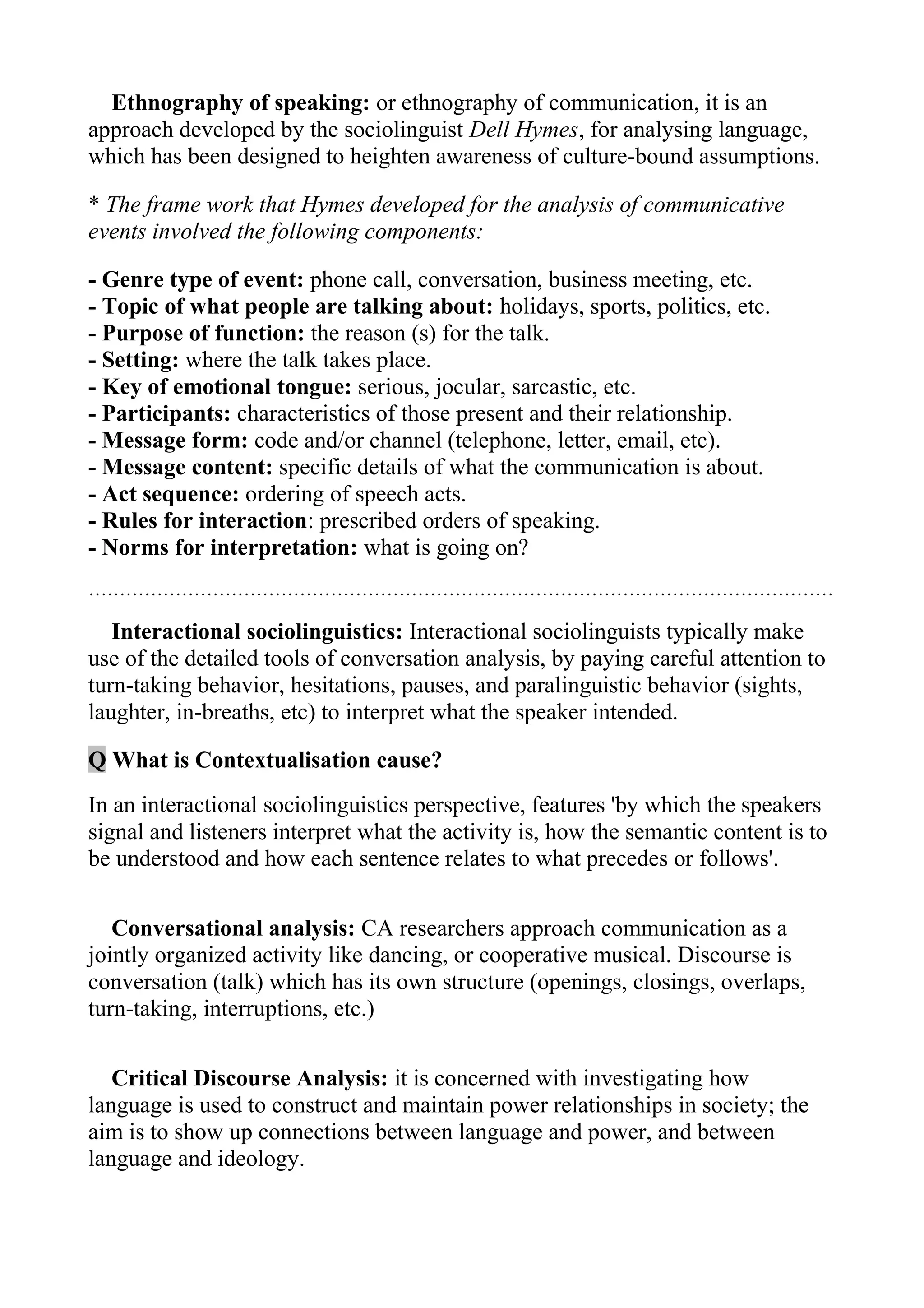 Ethnography of speaking: or ethnography of communication, it is an
approach developed by the sociolinguist Dell Hymes, for analysing language,
which has been designed to heighten awareness of culture-bound assumptions.

* The frame work that Hymes developed for the analysis of communicative
events involved the following components:

- Genre type of event: phone call, conversation, business meeting, etc.
- Topic of what people are talking about: holidays, sports, politics, etc.
- Purpose of function: the reason (s) for the talk.
- Setting: where the talk takes place.
- Key of emotional tongue: serious, jocular, sarcastic, etc.
- Participants: characteristics of those present and their relationship.
- Message form: code and/or channel (telephone, letter, email, etc).
- Message content: specific details of what the communication is about.
- Act sequence: ordering of speech acts.
- Rules for interaction: prescribed orders of speaking.
- Norms for interpretation: what is going on?
…………………………………………………………………………………………………………

   Interactional sociolinguistics: Interactional sociolinguists typically make
use of the detailed tools of conversation analysis, by paying careful attention to
turn-taking behavior, hesitations, pauses, and paralinguistic behavior (sights,
laughter, in-breaths, etc) to interpret what the speaker intended.

Q What is Contextualisation cause?
In an interactional sociolinguistics perspective, features 'by which the speakers
signal and listeners interpret what the activity is, how the semantic content is to
be understood and how each sentence relates to what precedes or follows'.

   Conversational analysis: CA researchers approach communication as a
jointly organized activity like dancing, or cooperative musical. Discourse is
conversation (talk) which has its own structure (openings, closings, overlaps,
turn-taking, interruptions, etc.)

   Critical Discourse Analysis: it is concerned with investigating how
language is used to construct and maintain power relationships in society; the
aim is to show up connections between language and power, and between
language and ideology.
 