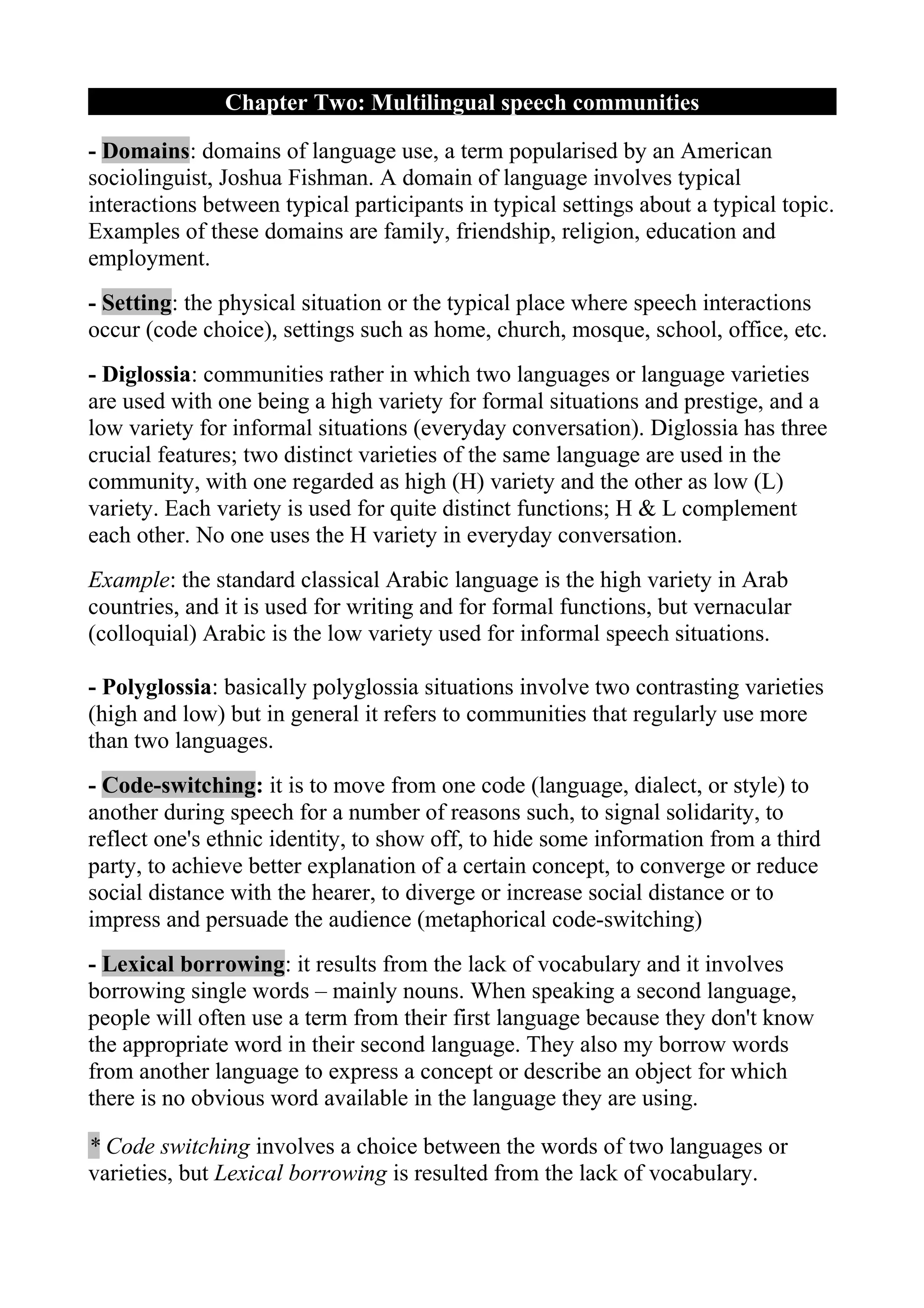 Chapter Two: Multilingual speech communities

- Domains: domains of language use, a term popularised by an American
sociolinguist, Joshua Fishman. A domain of language involves typical
interactions between typical participants in typical settings about a typical topic.
Examples of these domains are family, friendship, religion, education and
employment.
- Setting: the physical situation or the typical place where speech interactions
occur (code choice), settings such as home, church, mosque, school, office, etc.
- Diglossia: communities rather in which two languages or language varieties
are used with one being a high variety for formal situations and prestige, and a
low variety for informal situations (everyday conversation). Diglossia has three
crucial features; two distinct varieties of the same language are used in the
community, with one regarded as high (H) variety and the other as low (L)
variety. Each variety is used for quite distinct functions; H & L complement
each other. No one uses the H variety in everyday conversation.
Example: the standard classical Arabic language is the high variety in Arab
countries, and it is used for writing and for formal functions, but vernacular
(colloquial) Arabic is the low variety used for informal speech situations.

- Polyglossia: basically polyglossia situations involve two contrasting varieties
(high and low) but in general it refers to communities that regularly use more
than two languages.
- Code-switching: it is to move from one code (language, dialect, or style) to
another during speech for a number of reasons such, to signal solidarity, to
reflect one's ethnic identity, to show off, to hide some information from a third
party, to achieve better explanation of a certain concept, to converge or reduce
social distance with the hearer, to diverge or increase social distance or to
impress and persuade the audience (metaphorical code-switching)
- Lexical borrowing: it results from the lack of vocabulary and it involves
borrowing single words – mainly nouns. When speaking a second language,
people will often use a term from their first language because they don't know
the appropriate word in their second language. They also my borrow words
from another language to express a concept or describe an object for which
there is no obvious word available in the language they are using.

* Code switching involves a choice between the words of two languages or
varieties, but Lexical borrowing is resulted from the lack of vocabulary.
 