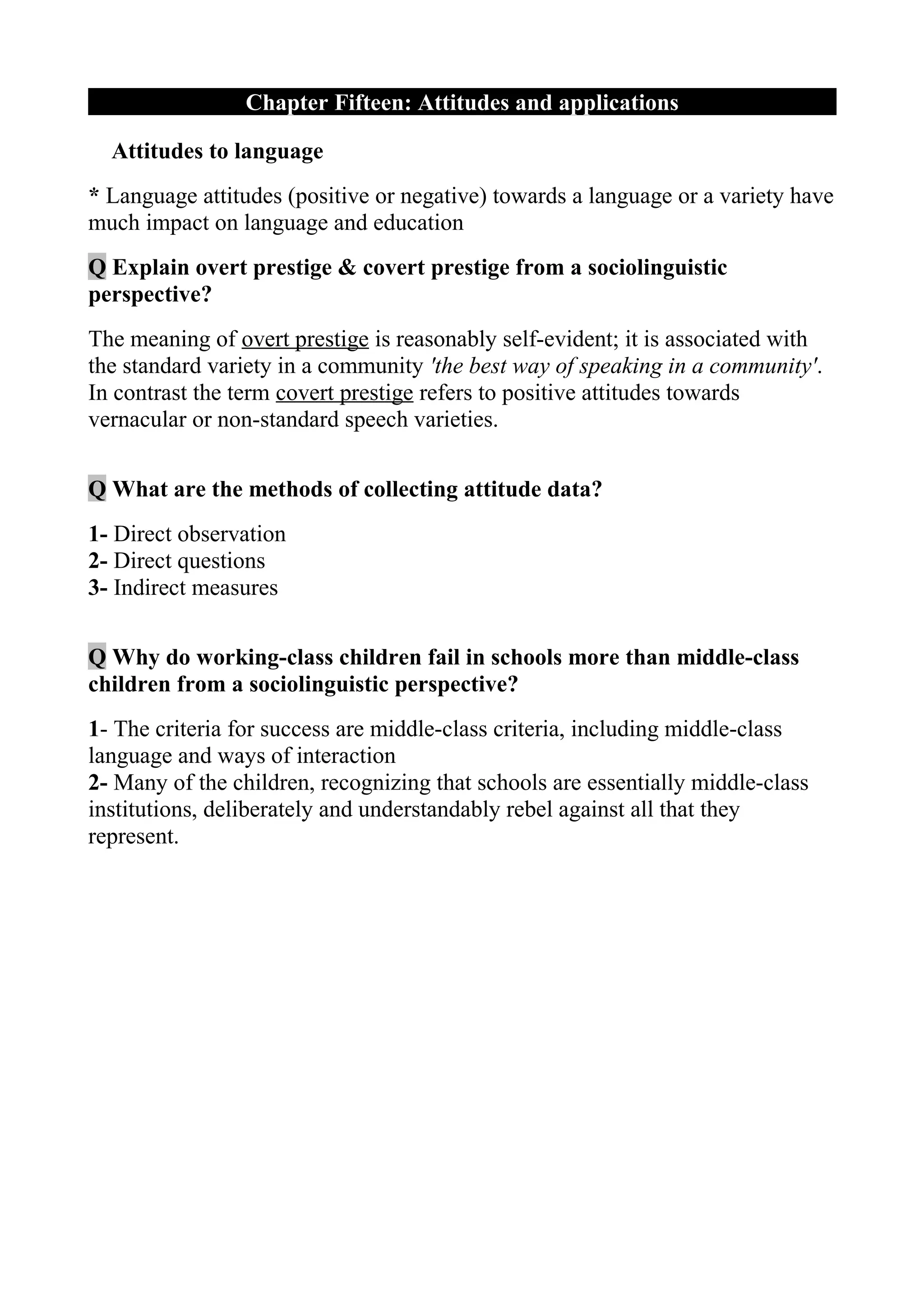 Chapter Fifteen: Attitudes and applications

  Attitudes to language
* Language attitudes (positive or negative) towards a language or a variety have
much impact on language and education
Q Explain overt prestige & covert prestige from a sociolinguistic
perspective?
The meaning of overt prestige is reasonably self-evident; it is associated with
the standard variety in a community 'the best way of speaking in a community'.
In contrast the term covert prestige refers to positive attitudes towards
vernacular or non-standard speech varieties.

Q What are the methods of collecting attitude data?
1- Direct observation
2- Direct questions
3- Indirect measures

Q Why do working-class children fail in schools more than middle-class
children from a sociolinguistic perspective?
1- The criteria for success are middle-class criteria, including middle-class
language and ways of interaction
2- Many of the children, recognizing that schools are essentially middle-class
institutions, deliberately and understandably rebel against all that they
represent.
 