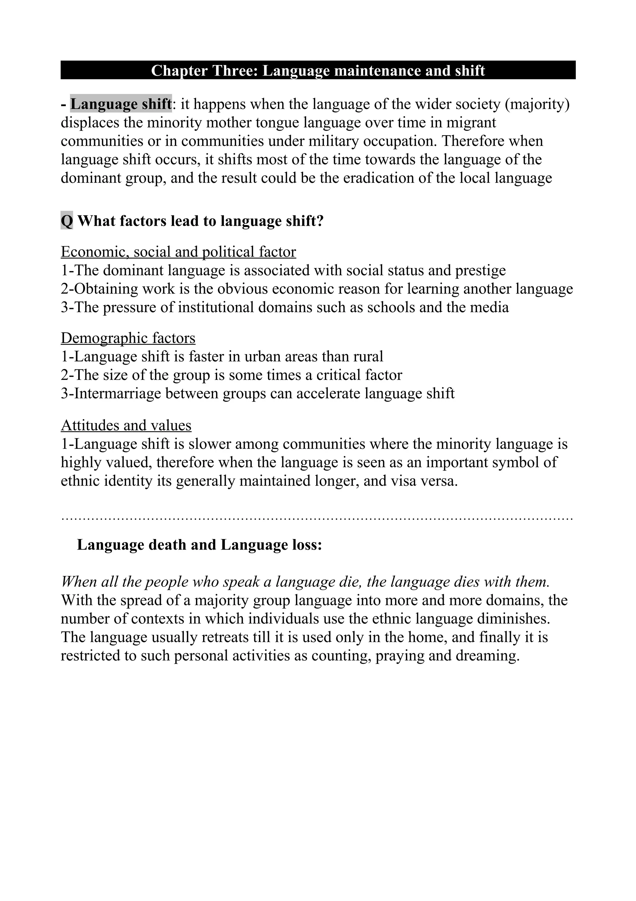 Chapter Three: Language maintenance and shift

- Language shift: it happens when the language of the wider society (majority)
displaces the minority mother tongue language over time in migrant
communities or in communities under military occupation. Therefore when
language shift occurs, it shifts most of the time towards the language of the
dominant group, and the result could be the eradication of the local language

Q What factors lead to language shift?
Economic, social and political factor
1-The dominant language is associated with social status and prestige
2-Obtaining work is the obvious economic reason for learning another language
3-The pressure of institutional domains such as schools and the media
Demographic factors
1-Language shift is faster in urban areas than rural
2-The size of the group is some times a critical factor
3-Intermarriage between groups can accelerate language shift
Attitudes and values
1-Language shift is slower among communities where the minority language is
highly valued, therefore when the language is seen as an important symbol of
ethnic identity its generally maintained longer, and visa versa.

…………………………………………………………………………………………………………

  Language death and Language loss:

When all the people who speak a language die, the language dies with them.
With the spread of a majority group language into more and more domains, the
number of contexts in which individuals use the ethnic language diminishes.
The language usually retreats till it is used only in the home, and finally it is
restricted to such personal activities as counting, praying and dreaming.
 