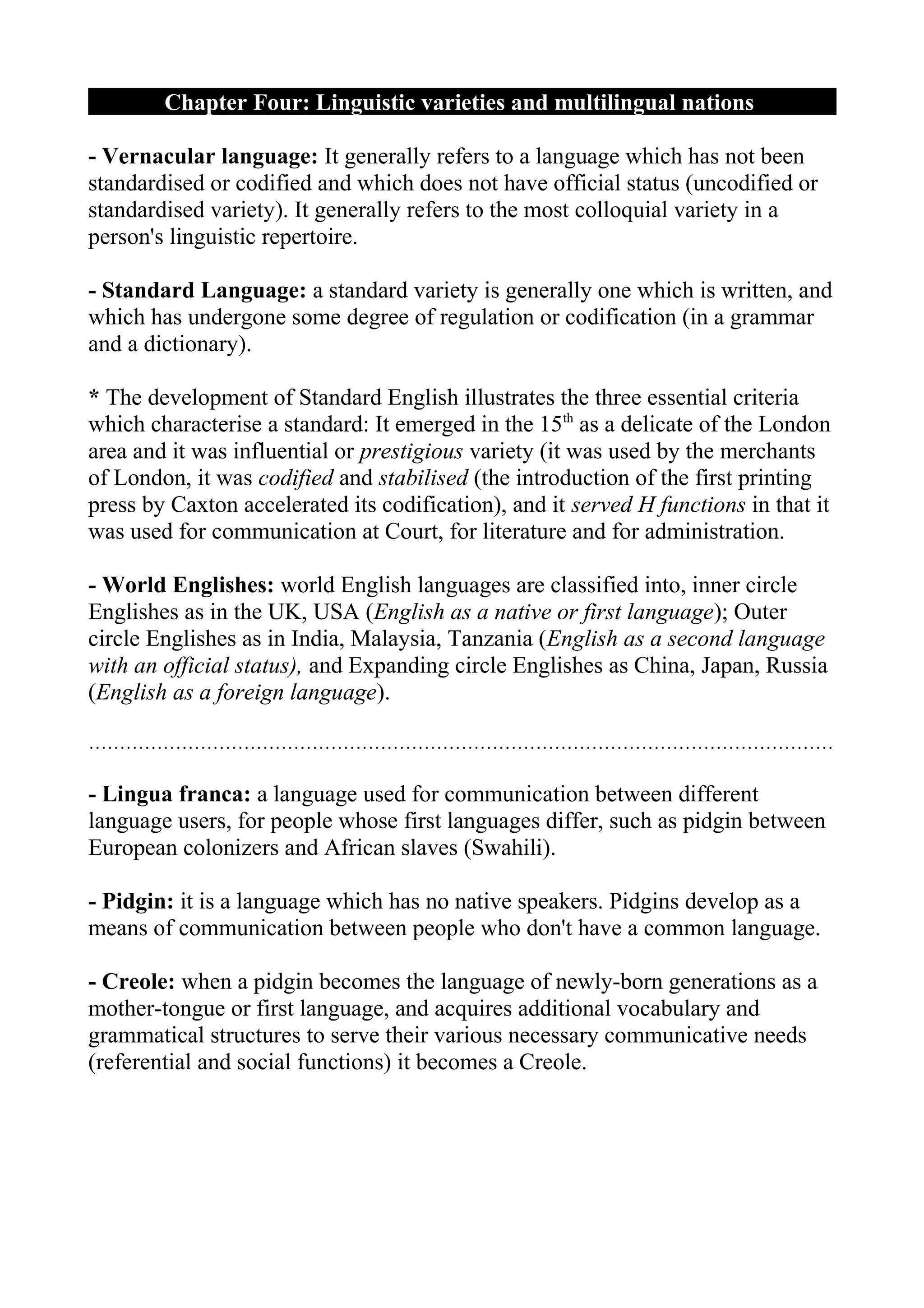 Chapter Four: Linguistic varieties and multilingual nations

- Vernacular language: It generally refers to a language which has not been
standardised or codified and which does not have official status (uncodified or
standardised variety). It generally refers to the most colloquial variety in a
person's linguistic repertoire.

- Standard Language: a standard variety is generally one which is written, and
which has undergone some degree of regulation or codification (in a grammar
and a dictionary).

* The development of Standard English illustrates the three essential criteria
which characterise a standard: It emerged in the 15th as a delicate of the London
area and it was influential or prestigious variety (it was used by the merchants
of London, it was codified and stabilised (the introduction of the first printing
press by Caxton accelerated its codification), and it served H functions in that it
was used for communication at Court, for literature and for administration.

- World Englishes: world English languages are classified into, inner circle
Englishes as in the UK, USA (English as a native or first language); Outer
circle Englishes as in India, Malaysia, Tanzania (English as a second language
with an official status), and Expanding circle Englishes as China, Japan, Russia
(English as a foreign language).

…………………………………………………………………………………………………………

- Lingua franca: a language used for communication between different
language users, for people whose first languages differ, such as pidgin between
European colonizers and African slaves (Swahili).

- Pidgin: it is a language which has no native speakers. Pidgins develop as a
means of communication between people who don't have a common language.

- Creole: when a pidgin becomes the language of newly-born generations as a
mother-tongue or first language, and acquires additional vocabulary and
grammatical structures to serve their various necessary communicative needs
(referential and social functions) it becomes a Creole.
 