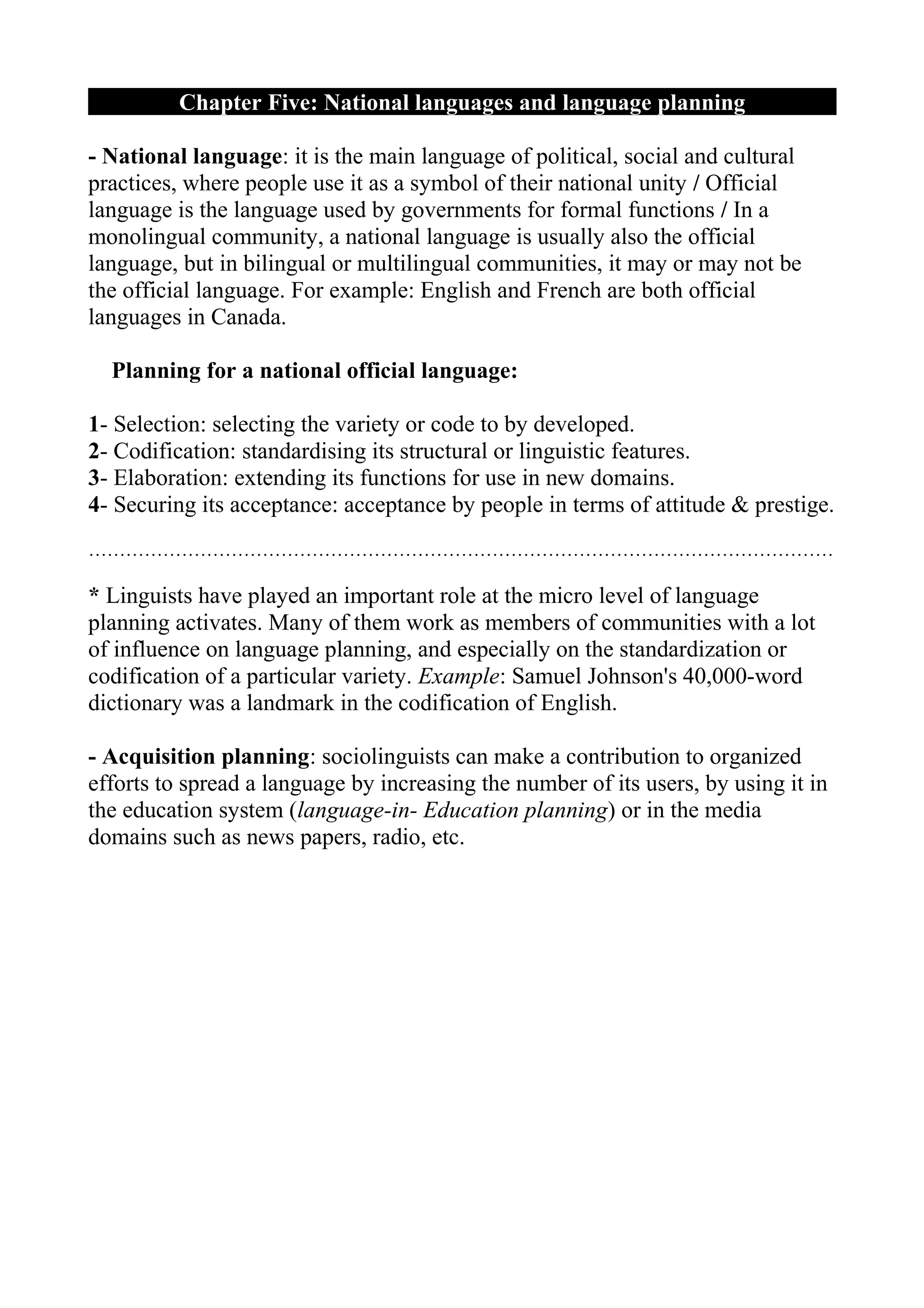 Chapter Five: National languages and language planning

- National language: it is the main language of political, social and cultural
practices, where people use it as a symbol of their national unity / Official
language is the language used by governments for formal functions / In a
monolingual community, a national language is usually also the official
language, but in bilingual or multilingual communities, it may or may not be
the official language. For example: English and French are both official
languages in Canada.

  Planning for a national official language:

1- Selection: selecting the variety or code to by developed.
2- Codification: standardising its structural or linguistic features.
3- Elaboration: extending its functions for use in new domains.
4- Securing its acceptance: acceptance by people in terms of attitude & prestige.
…………………………………………………………………………………………………………

* Linguists have played an important role at the micro level of language
planning activates. Many of them work as members of communities with a lot
of influence on language planning, and especially on the standardization or
codification of a particular variety. Example: Samuel Johnson's 40,000-word
dictionary was a landmark in the codification of English.

- Acquisition planning: sociolinguists can make a contribution to organized
efforts to spread a language by increasing the number of its users, by using it in
the education system (language-in- Education planning) or in the media
domains such as news papers, radio, etc.
 