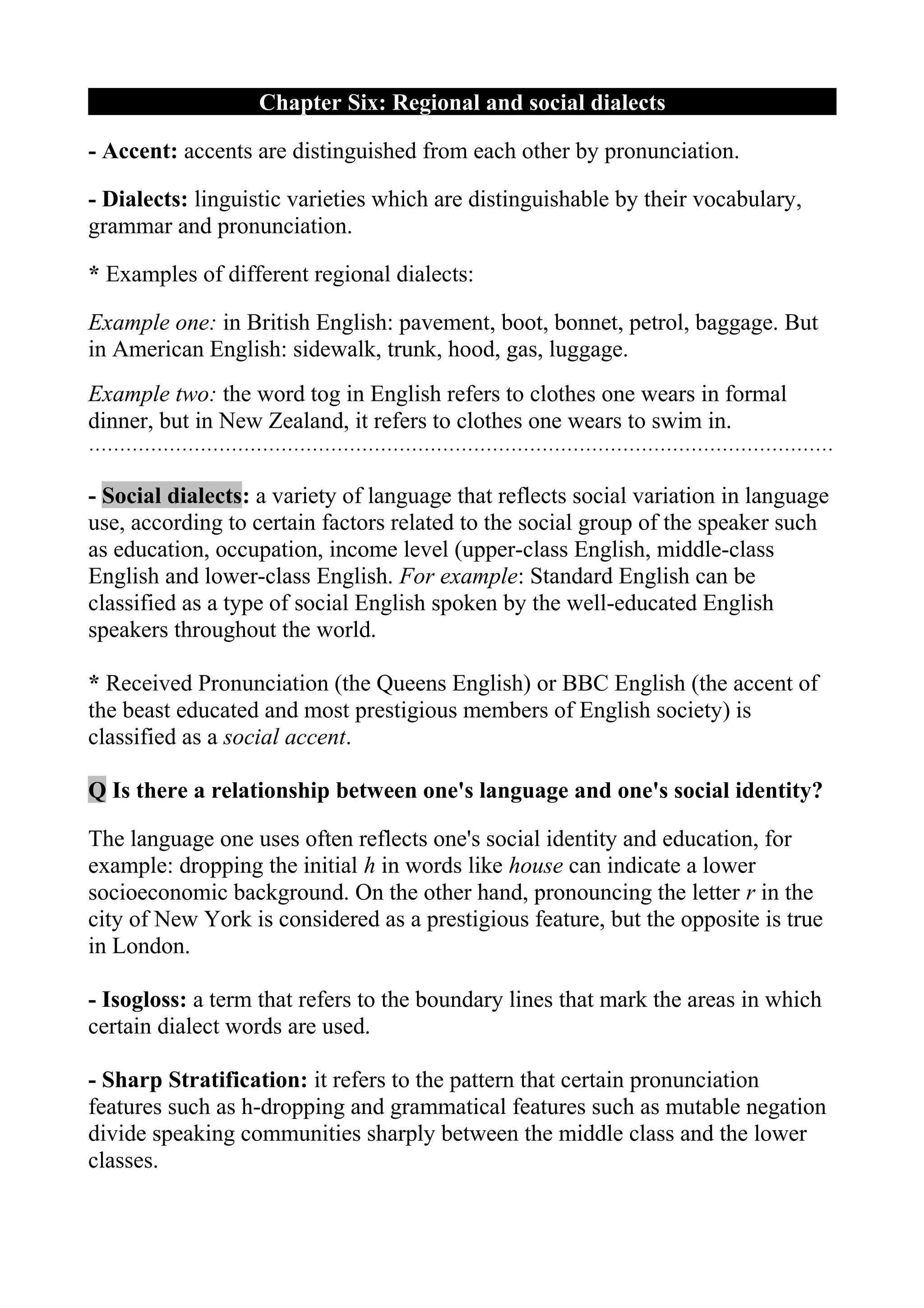 Chapter Six: Regional and social dialects

- Accent: accents are distinguished from each other by pronunciation.

- Dialects: linguistic varieties which are distinguishable by their vocabulary,
grammar and pronunciation.

* Examples of different regional dialects:

Example one: in British English: pavement, boot, bonnet, petrol, baggage. But
in American English: sidewalk, trunk, hood, gas, luggage.
Example two: the word tog in English refers to clothes one wears in formal
dinner, but in New Zealand, it refers to clothes one wears to swim in.
…………………………………………………………………………………………………………

- Social dialects: a variety of language that reflects social variation in language
use, according to certain factors related to the social group of the speaker such
as education, occupation, income level (upper-class English, middle-class
English and lower-class English. For example: Standard English can be
classified as a type of social English spoken by the well-educated English
speakers throughout the world.

* Received Pronunciation (the Queens English) or BBC English (the accent of
the beast educated and most prestigious members of English society) is
classified as a social accent.

Q Is there a relationship between one's language and one's social identity?

The language one uses often reflects one's social identity and education, for
example: dropping the initial h in words like house can indicate a lower
socioeconomic background. On the other hand, pronouncing the letter r in the
city of New York is considered as a prestigious feature, but the opposite is true
in London.

- Isogloss: a term that refers to the boundary lines that mark the areas in which
certain dialect words are used.

- Sharp Stratification: it refers to the pattern that certain pronunciation
features such as h-dropping and grammatical features such as mutable negation
divide speaking communities sharply between the middle class and the lower
classes.
 