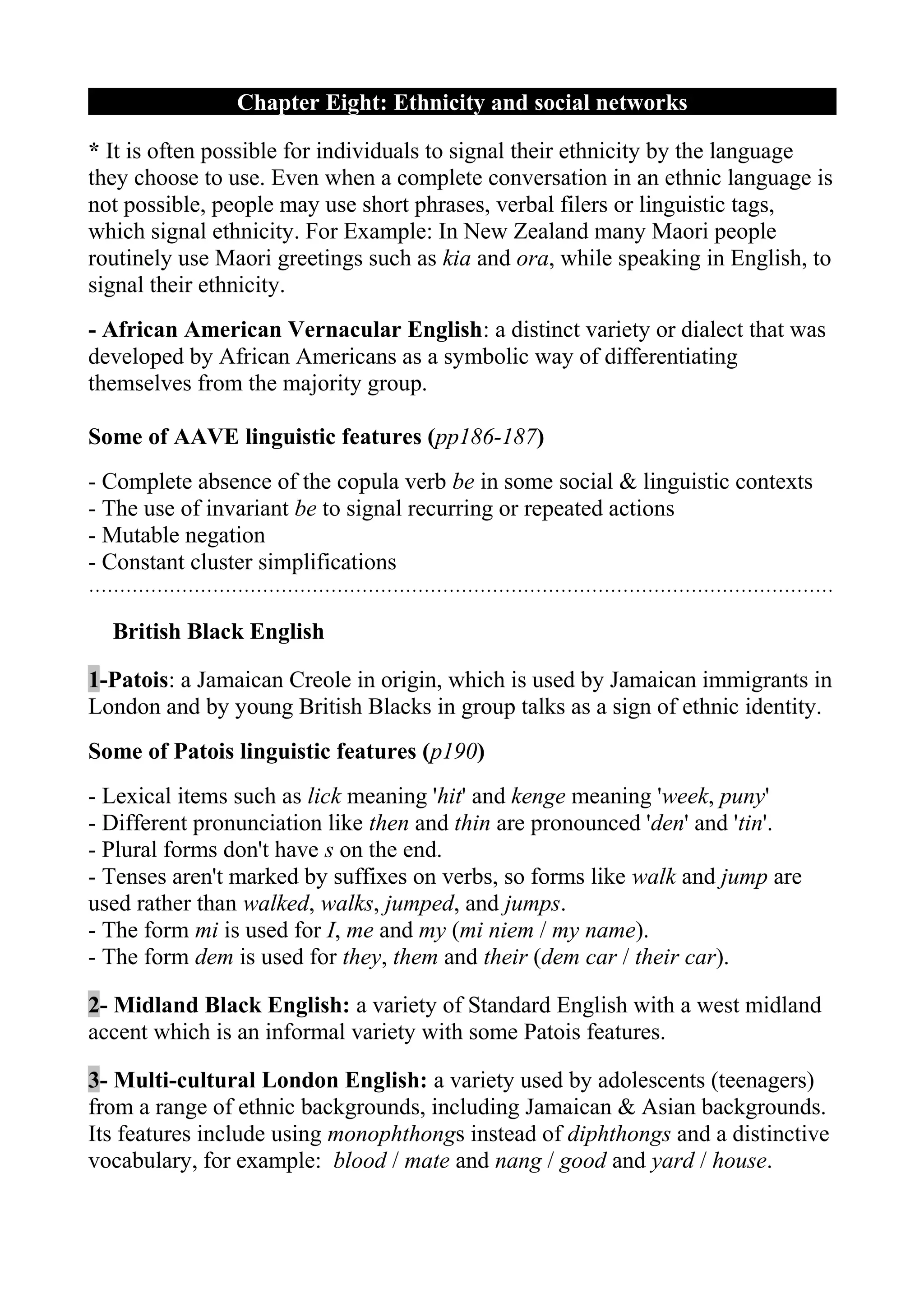 Chapter Eight: Ethnicity and social networks

* It is often possible for individuals to signal their ethnicity by the language
they choose to use. Even when a complete conversation in an ethnic language is
not possible, people may use short phrases, verbal filers or linguistic tags,
which signal ethnicity. For Example: In New Zealand many Maori people
routinely use Maori greetings such as kia and ora, while speaking in English, to
signal their ethnicity.
- African American Vernacular English: a distinct variety or dialect that was
developed by African Americans as a symbolic way of differentiating
themselves from the majority group.

Some of AAVE linguistic features (pp186-187)
- Complete absence of the copula verb be in some social & linguistic contexts
- The use of invariant be to signal recurring or repeated actions
- Mutable negation
- Constant cluster simplifications
…………………………………………………………………………………………………………

  British Black English

1-Patois: a Jamaican Creole in origin, which is used by Jamaican immigrants in
London and by young British Blacks in group talks as a sign of ethnic identity.
Some of Patois linguistic features (p190)
- Lexical items such as lick meaning 'hit' and kenge meaning 'week, puny'
- Different pronunciation like then and thin are pronounced 'den' and 'tin'.
- Plural forms don't have s on the end.
- Tenses aren't marked by suffixes on verbs, so forms like walk and jump are
used rather than walked, walks, jumped, and jumps.
- The form mi is used for I, me and my (mi niem / my name).
- The form dem is used for they, them and their (dem car / their car).

2- Midland Black English: a variety of Standard English with a west midland
accent which is an informal variety with some Patois features.

3- Multi-cultural London English: a variety used by adolescents (teenagers)
from a range of ethnic backgrounds, including Jamaican & Asian backgrounds.
Its features include using monophthongs instead of diphthongs and a distinctive
vocabulary, for example: blood / mate and nang / good and yard / house.
 