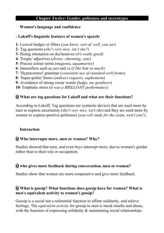 Chapter Twelve: Gender, politeness and stereotypes

  Women's language and confidence

- Lakoff's linguistic features of women's speech:
1- Lexical hedges or fillers (you know, sort of, well, you see)
2- Tag questions (she's very nice, isn’t she?)
3- Rising intonation on declaratives (it's really good)
4- 'Empty' adjectives (divine, charming, cute)
5- Precise colour terms (magenta, aquamarine)
6- Intensifiers such as just and so (I like him so much)
7- 'Hypercorrect' grammar (consistent use of standard verb forms)
8- 'Super-polite' forms (indirect requests, euphemism)
9- Avoidance of strong swear words (fudge, my goodness)
10- Emphatic stress (it was a BRILLIANT performance)

Q What are tag questions for Lakoff and what are their functions?

According to Lakoff, Tag questions are syntactic devices that are used more by
men to express uncertainty (she's very nice, isn't she) and they are used more by
women to express positive politeness (you will study for the exam, won't you?).


  Interaction

Q Who interrupts more, men or women? Why?
Studies showed that men, and even boys interrupt more, due to women's gender
rather than to their role or occupation.


Q who gives more feedback during conversation, men or women?
Studies show that women are more cooperative and give more feedback.


Q What is gossip? What functions does gossip have for women? What is
men's equivalent activity to women's gossip?
Gossip is a social not a referential function to affirm solidarity, and relieve
feelings. The equivalent activity for gossip to men is mock-insults and abuse,
with the function of expressing solidarity & maintaining social relationships.
 