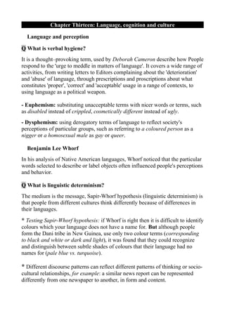 Chapter Thirteen: Language, cognition and culture

  Language and perception

Q What is verbal hygiene?
It is a thought–provoking term, used by Deborah Cameron describe how People
respond to the 'urge to meddle in matters of language'. It covers a wide range of
activities, from writing letters to Editors complaining about the 'deterioration'
and 'abuse' of language, through prescriptions and proscriptions about what
constitutes 'proper', 'correct' and 'acceptable' usage in a range of contexts, to
using language as a political weapon.

- Euphemism: substituting unacceptable terms with nicer words or terms, such
as disabled instead of crippled, cosmetically different instead of ugly.
- Dysphemism: using derogatory terms of language to reflect society's
perceptions of particular groups, such as referring to a coloured person as a
nigger or a homosexual male as gay or queer.

  Benjamin Lee Whorf
In his analysis of Native American languages, Whorf noticed that the particular
words selected to describe or label objects often influenced people's perceptions
and behavior.

Q What is linguistic determinism?
The medium is the message, Sapir-Whorf hypothesis (linguistic determinism) is
that people from different cultures think differently because of differences in
their languages.
* Testing Sapir-Whorf hypothesis: if Whorf is right then it is difficult to identify
colours which your language does not have a name for. But although people
form the Dani tribe in New Guinea, use only two colour terms (corresponding
to black and white or dark and light), it was found that they could recognize
and distinguish between subtle shades of colours that their language had no
names for (pale blue vs. turquoise).

* Different discourse patterns can reflect different patterns of thinking or socio-
cultural relationships, for example: a similar news report can be represented
differently from one newspaper to another, in form and content.
 