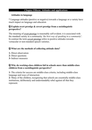 Chapter Fifteen: Attitudes and applications

  Attitudes to language
* Language attitudes (positive or negative) towards a language or a variety have
much impact on language and education
Q Explain overt prestige & covert prestige from a sociolinguistic
perspective?
The meaning of overt prestige is reasonably self-evident; it is associated with
the standard variety in a community 'the best way of speaking in a community'.
In contrast the term covert prestige refers to positive attitudes towards
vernacular or non-standard speech varieties.

Q What are the methods of collecting attitude data?
1- Direct observation
2- Direct questions
3- Indirect measures

Q Why do working-class children fail in schools more than middle-class
children from a sociolinguistic perspective?
1- The criteria for success are middle-class criteria, including middle-class
language and ways of interaction
2- Many of the children, recognizing that schools are essentially middle-class
institutions, deliberately and understandably rebel against all that they
represent.
 