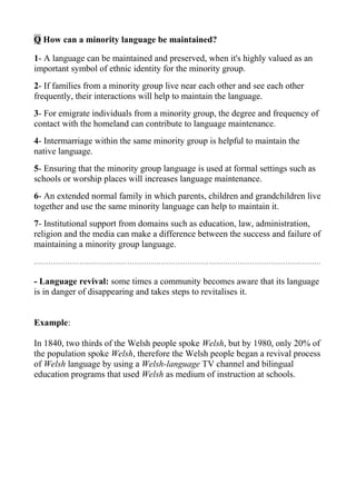 Q How can a minority language be maintained?

1- A language can be maintained and preserved, when it's highly valued as an
important symbol of ethnic identity for the minority group.
2- If families from a minority group live near each other and see each other
frequently, their interactions will help to maintain the language.
3- For emigrate individuals from a minority group, the degree and frequency of
contact with the homeland can contribute to language maintenance.
4- Intermarriage within the same minority group is helpful to maintain the
native language.
5- Ensuring that the minority group language is used at formal settings such as
schools or worship places will increases language maintenance.
6- An extended normal family in which parents, children and grandchildren live
together and use the same minority language can help to maintain it.
7- Institutional support from domains such as education, law, administration,
religion and the media can make a difference between the success and failure of
maintaining a minority group language.
…………………………………………………………………………………………………………

- Language revival: some times a community becomes aware that its language
is in danger of disappearing and takes steps to revitalises it.


Example:

In 1840, two thirds of the Welsh people spoke Welsh, but by 1980, only 20% of
the population spoke Welsh, therefore the Welsh people began a revival process
of Welsh language by using a Welsh-language TV channel and bilingual
education programs that used Welsh as medium of instruction at schools.
 