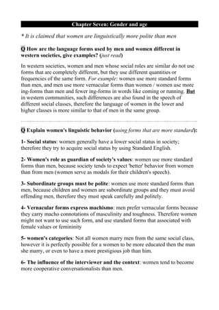 Chapter Seven: Gender and age

* It is claimed that women are linguistically more polite than men

Q How are the language forms used by men and women different in
western societies, give examples? (just read)
In western societies, women and men whose social roles are similar do not use
forms that are completely different, but they use different quantities or
frequencies of the same form. For example: women use more standard forms
than men, and men use more vernacular forms than women / women use more
ing-forms than men and fewer ing-forms in words like coming or running. But
in western communities, such differences are also found in the speech of
different social classes, therefore the language of women in the lower and
higher classes is more similar to that of men in the same group.
…………………………………………………………………………………………………………

Q Explain women's linguistic behavior (using forms that are more standard):

1- Social status: women generally have a lower social status in society;
therefore they try to acquire social status by using Standard English.

2- Women's role as guardian of society's values: women use more standard
forms than men, because society tends to expect 'better' behavior from women
than from men (women serve as modals for their children's speech).

3- Subordinate groups must be polite: women use more standard forms than
men, because children and women are subordinate groups and they must avoid
offending men, therefore they must speak carefully and politely.

4- Vernacular forms express machismo: men prefer vernacular forms because
they carry macho connotations of masculinity and toughness. Therefore women
might not want to use such form, and use standard forms that associated with
female values or femininity

5- women's categories: Not all women marry men from the same social class,
however it is perfectly possible for a women to be more educated then the man
she marry, or even to have a more prestigious job than him.

6- The influence of the interviewer and the context: women tend to become
more cooperative conversationalists than men.
 