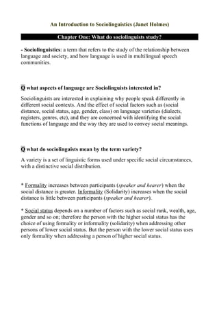 An Introduction to Sociolinguistics (Janet Holmes)

                 Chapter One: What do sociolinguists study?

- Sociolinguistics: a term that refers to the study of the relationship between
language and society, and how language is used in multilingual speech
communities.



Q what aspects of language are Sociolinguists interested in?
Sociolinguists are interested in explaining why people speak differently in
different social contexts. And the effect of social factors such as (social
distance, social status, age, gender, class) on language varieties (dialects,
registers, genres, etc), and they are concerned with identifying the social
functions of language and the way they are used to convey social meanings.



Q what do sociolinguists mean by the term variety?
A variety is a set of linguistic forms used under specific social circumstances,
with a distinctive social distribution.


* Formality increases between participants (speaker and hearer) when the
social distance is greater. Informality (Solidarity) increases when the social
distance is little between participants (speaker and hearer).

* Social status depends on a number of factors such as social rank, wealth, age,
gender and so on; therefore the person with the higher social status has the
choice of using formality or informality (solidarity) when addressing other
persons of lower social status. But the person with the lower social status uses
only formality when addressing a person of higher social status.
 