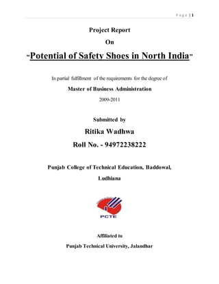 P a g e | 1
Project Report
On
“Potential of Safety Shoes in North India”
In partial fulfillment of the requirements for the degree of
Master of Business Administration
2009-2011
Submitted by
Ritika Wadhwa
Roll No. - 94972238222
Punjab College of Technical Education, Baddowal,
Ludhiana
Affiliated to
Punjab Technical University, Jalandhar
 