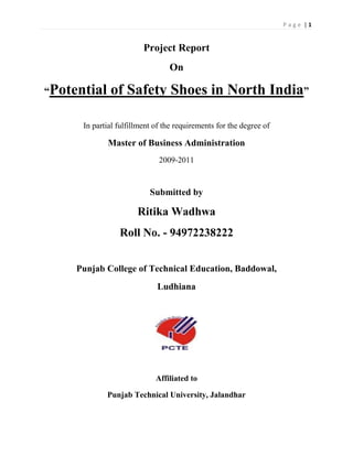 Project Report<br />On<br />“Potential of Safety Shoes in North India”<br />In partial fulfillment of the requirements for the degree of<br />Master of Business Administration<br />2009-2011<br />Submitted by<br />Ritika Wadhwa<br />Roll No. - 94972238222<br />Punjab College of Technical Education, Baddowal,<br />Ludhiana<br />Affiliated to<br />Punjab Technical University, Jalandhar<br />Acknowledgement<br />An individual cannot do project of this scale. I take this opportunity to express my acknowledgement and deep sense of gratitude to the individuals for rendering valuable assistance and gratitude to me. Their input have played a vital role in success of this project & formal piece of acknowledgement may not be sufficient to express the feeling of gratitude towards people who have helped me in successfully completion of my training.<br />I would like to wish my sincere thanks to my project guide Ms. Sukhjinder Kaur Baring Department of management studies for her keen interest and giving valuable guidance at every stage of this project. Later on I would like to confer the flower of acknowledgement to the company guide Mr. Haemant Mohan (Head of Institutional Sales Department), who is my external guide.<br />I take this opportunity to thank all respondents who spared their precious time to provide me with valuable input for project without which it would have not been possible.<br />I firmly believe that there is always a scope of improvement. I welcome any suggestions for further enriching the quality of this report.<br />Abstract<br />The Shoe industry is highly competitive. Products and services that are easily replicated, together with informed and demanding consumer markets, add to the complexity of the dynamic and fast changing shoe industry. The Companies try to differentiate themselves on the basis of corporate identity. The purpose of the current study was to understand the customer needs and wants and what a customer expects from the company. And how do and on what attributes customer choose a particular brand. And what is their frequency of their purchase.<br />The review of literature focuses on the importance of safety products and customer preferences. The questionnaire was made to fulfill all the set empirical objectives. The schedule had the questions on different attributes to understand the complete perception of the customer.<br />The statistical analysis was done. This study and analysis can help the various companies to understand that how much potential of safety shoes is there in the market and what are those factors on the bases of which customers select those shoes.<br />Signature of Major AdvisorSignature of Student<br />CERTIFICATE-1<br />This is to certify that report entitled, quot;
 Potential of Safety Shoes in North India.quot;
 submitted for the degree of MBA in subject of summer training report, is a bonafide research project earned out by Ritika Wadhwa, PCTE student under my supervision and no part of this report has been submitted for any other degree.<br />The assistance and help received during the course of investigation have been fully<br />acknowledged.<br />Ms. Sukhjinder Baring<br />(Major Faculty Advisor)<br />Contents<br />Part A<br />Serial No.TitlePage no.A.1Introduction to the Footwear Industry1-2A.2Introduction to Group of Companies4-A.2.1Liberty Group4A.2.2Mission & Vision5A.2.3Liberty Group of Companies5-6A.2.4Board of Directors7-8A.3Introduction to the particular Firm9-A.3.1Liberty shoes Ltd.10A.3.2History10A.3.3Corporate Philosophy11A.3.4Social Responsibility11A.3.5Corporate Goals12A.3.6market12-13A.3.7Awards 14A.3.8Products15-16A.4Organizational Structure18-19A.5SWOT Analysis21A.6Financial Statement Analysis23-35<br />Part B<br />Chapter No.TitlePage no.1.Introduction to the Project36-392.Review of Literature40-423.Research Methodology43-484.Data Analysis & Interpretation49-585.Results, Findings and Conclusion59-606.Suggestions61-62BibliographyAppendix<br />,[object Object],Indian Scenario of footwear industry<br />The Footwear Industry is a significant chunk of the Leather industry in India. India ranks second among the footwear producing countries next to China. The industry is labor intensive and is concentrated in the small and cottage industry sectors. While leather shoes and uppers are concentrated in large-scale units, the sandals and chappals are produced in the household and cottage sector. India produces more of gents' footwear while the world's major production is in ladies footwear..                 <br />  <br />The industry is on the edge of adopting the modern and state-of-the-art technology to suit the international requirements and standards. The Indian Footwear Industry is all set for leveraging its strengths towards maximizing benefits.    <br />             <br />Strength of India in the footwear sector originates from its command on reliable supply of resources in the form of raw hides and skins, quality finished leather, large installed capacities for production of finished leather & footwear, large human capital with expertise and technology base, skilled manpower and relatively low cost labor, proven strength to produce footwear for global brand leaders and acquired technology competence, particularly for mid and high priced footwear segments. India has the competitive advantage over other countries in the form of materials and skilled manpower.<br />The footwear industry exists both in the traditional as well as modern sector. While the traditional sector is spread throughout the country with clusters of concentration catering largely to the domestic market, the modern sector is largely confined to selected centers like Chennai, Ambur, Ranipat, Agra, Kanpur and Delhi with most of their production for export.  <br />                          <br />Assembly line production is organized, and about 90% of the workforces in the mechanized sector in South India consist of women. In fact, this sector has opened up plenty of employment opportunities for women who have no previous experience. <br />                                              <br />Presently the key players in Indian market are Bata, Adidas, Liberty, Action, Relexo, Reebok and NIKE.      <br />,[object Object],2.1 Liberty Group<br />Liberty Group was the vision of three dreamers who thought of producing an Indian brand of footwear to make a basic necessity available to their countrymen.<br />Mr. D P Gupta, Mr. P D Gupta and Mr. R K Bansal looked beyond the geographical boundaries and brought cutting-edge technologies to their own country. Soon the name, “Liberty” became synonym to quality in the domestic market and this encouraged the company to invest further for enhancing production capacities and to cater to the demand of international markets. <br />Today, Liberty is not only about footwear. It has diversified into various sectors establishing an invincible business empire of prosperity. In the domestic market it is one of the most admired names that ensure quality. Liberty Group expanded and diversified into manufacturing of ceramic sanitary ware under the brand name “Liberty White ware” With innovations in bathroom products and accessories that go beyond graceful lines, the company is setting new trends in Indian ceramic sanitary ware Industry. <br />In order to offer unusual shopping experience to the customers, the group also entered into retailing and set up stores in the major cities under the brand name, “Liberty Revolution” <br />The Liberty Group is expanding with the passage of time and it is committed to venture into more business areas keeping abreast with the demands and needs. <br />2.2 Mission & Vision<br />Mission<br />It’s the mission of the Liberty Group to continuously improve the quality of its products using cutting-edge technologies and following the latest trends. The group emerged with an enthusiasm to offer world-class products to its countrymen and it will carry forward the same attitude along with the determination to be the global leader.<br />Vision<br />The Group is committed to achieve the highest performance standards in each area of its business. It envisages itself as the most trusted name all over the world.<br />2.3 Liberty Group of Companies<br />                        <br />2.3.1 Liberty Shoes Limited<br />The company has a turnover exceeding U.S. $100 million and produces more than 50,000 pairs of footwear a day. The company produces varieties of ranges covering virtually every age group and income category. The products are marketed across the globe through 150 distributors, 350 exclusive showrooms and over 6000 multi-brand outlets, and sold in thousands every day in more than 25 countries including fashion-driven, quality-obsessed nations like France, Italy, and Germany.<br />2.3.2 Liberty Whitewares limited<br />412432527940With innovations in bathroom products and accessories that go beyond graceful lines, the company is setting new standards in the Indian ceramic sanitary ware industry. The products break the mould to achieve balanced and coherent integration of space, form, design and comfort. It is redefining the bathroom as a treasured sanctuary to luxuriate in. Liberty Whiteware is a part of the Rs. 350 crore Liberty Group, and it is taking the concept of luxury to a new level of excellence.<br />2.3.3 Liberty Retail Revolutions Ltd.<br />443865085090In the elite shopping avenues of fashion capitals quot;
Revolutionsquot;
 has begun its walk. The fashion accessory and footwear stores have begun operations in Chennai, Bangalore, Mumbai, Kolkatta, Hyderabad, Pune, Indore and Lucknow. These are company managed and owned outlets where the emphasis is to deliver high fashion to the customers backed by quality service making it a delightful shopping experience. Liberty showrooms enter the international market as the company has plans of opening more revolution showrooms nationally & internationally.<br />2.4 Board of Directors<br />,[object Object]