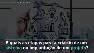F U L L T A L K S / P R O C E S S O S
E quais as etapas para a criação de um
sistema ou implantação de um projeto?
 