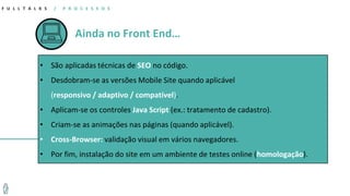 Ainda no Front End…
F U L L T A L K S / P R O C E S S O S
• São aplicadas técnicas de SEO no código.
• Desdobram-se as versões Mobile Site quando aplicável
(responsivo / adaptivo / compatível).
• Aplicam-se os controles Java Script (ex.: tratamento de cadastro).
• Criam-se as animações nas páginas (quando aplicável).
• Cross-Browser: validação visual em vários navegadores.
• Por fim, instalação do site em um ambiente de testes online (homologação).
 