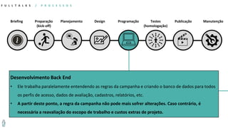 Briefing
F U L L T A L K S / P R O C E S S O S
Preparação
(kick-off)
Planejamento Design Programação Testes
(homologação)
Publicação Manutenção
Desenvolvimento Back End
• Ele trabalha paralelamente entendendo as regras da campanha e criando o banco de dados para todos
os perfis de acesso, dados de avaliação, cadastros, relatórios, etc.
• A partir deste ponto, a regra da campanha não pode mais sofrer alterações. Caso contrário, é
necessária a reavaliação do escopo de trabalho e custos extras de projeto.
 