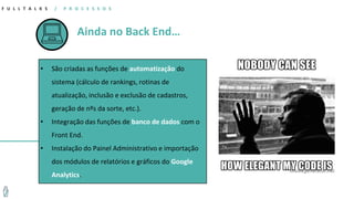Ainda no Back End…
F U L L T A L K S / P R O C E S S O S
• São criadas as funções de automatização do
sistema (cálculo de rankings, rotinas de
atualização, inclusão e exclusão de cadastros,
geração de nºs da sorte, etc.).
• Integração das funções de banco de dados com o
Front End.
• Instalação do Painel Administrativo e importação
dos módulos de relatórios e gráficos do Google
Analytics.
 