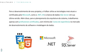Para o desenvolvimento de seus projetos, a Fullbar utiliza as tecnologias mais atuais e
certificadas pela Microsoft, como o .NET, C# e o banco de dados SQL Server em sua
última versão. Além disso, para o planejamento da arquitetura do sistema, trabalhamos
apenas com profissionais certificados, com mínimo de 3 anos de experiência no mercado
de desenvolvimento de software e modelagem de dados.
F U L L T A L K S / T E C N O L O G I A
 
