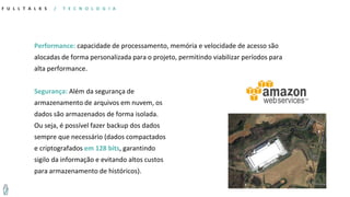 Performance: capacidade de processamento, memória e velocidade de acesso são
alocadas de forma personalizada para o projeto, permitindo viabilizar períodos para
alta performance.
Segurança: Além da segurança de
armazenamento de arquivos em nuvem, os
dados são armazenados de forma isolada.
Ou seja, é possível fazer backup dos dados
sempre que necessário (dados compactados
e criptografados em 128 bits, garantindo
sigilo da informação e evitando altos custos
para armazenamento de históricos).
F U L L T A L K S / T E C N O L O G I A
 