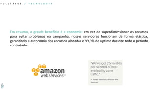 F U L L T A L K S / T E C N O L O G I A
Em resumo, o grande benefício é a economia: em vez de superdimensionar os recursos
para evitar problemas na campanha, nossos servidores funcionam de forma elástica,
garantindo a autonomia dos recursos alocados e 99,9% de uptime durante todo o período
contratado.
 