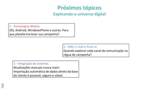 Próximos tópicos
Explicando o universo digital
1 - Tecnologias Mobile
iOS, Android, WindowsPhone e outras. Para
que plataforma levar sua campanha?
2 - SMS, E-mail e Push-In
Quando explorar cada canal de comunicação na
régua de campanha?
3 - Integração de sistemas
Atualizações manuais nunca mais!
Importação automática de dados direto da base
do cliente é possível, seguro e viável.
 