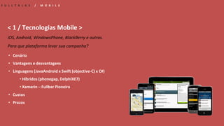 • Cenário
• Vantagens e desvantagens
• Linguagens (JavaAndroid x Swift (objective-C) x C#)
• Híbridos (phonegap, DelphiXE7)
• Xamarin – Fullbar Pioneira
• Custos
• Prazos
F U L L T A L K S / M O B I L E
< 1 / Tecnologias Mobile >
iOS, Android, WindowsPhone, BlackBerry e outras.
Para que plataforma levar sua campanha?
 