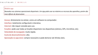Acesso: diretamente no celular, como um software no computador.
Interface: totalmente configurável e interativa.
Internet: não requer conexão para uso.
Funções: pode usar todas as funções disponíveis nos dispositivos (câmera, GPS, microfone, etc).
Velocidade de navegação: muito rápida.
Custo de desenvolvimento: alto.
Aprovação na app store: sempre necessário e pode demorar até 30 dias úteis.
Mobile app
Baseados nos sistemas operacionais disponíveis. Um app pode usar ao máximo os recursos dos aparelhos, porém são
mais difíceis de desenvolver.
F U L L T A L K S / M O B I L E
 