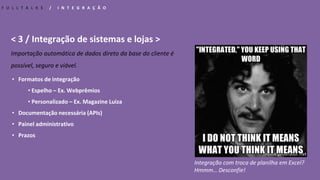 < 3 / Integração de sistemas e lojas >
Importação automática de dados direto da base do cliente é
possível, seguro e viável.
F U L L T A L K S / I N T E G R A Ç Ã O
Integração com troca de planilha em Excel?
Hmmm… Desconfie!
• Formatos de integração
• Espelho – Ex. Webprêmios
• Personalizado – Ex. Magazine Luiza
• Documentação necessária (APIs)
• Painel administrativo
• Prazos
 
