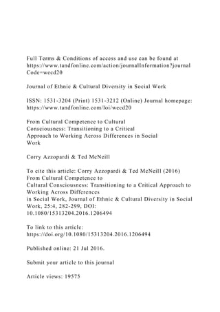 Full Terms & Conditions of access and use can be found at
https://www.tandfonline.com/action/journalInformation?journal
Code=wecd20
Journal of Ethnic & Cultural Diversity in Social Work
ISSN: 1531-3204 (Print) 1531-3212 (Online) Journal homepage:
https://www.tandfonline.com/loi/wecd20
From Cultural Competence to Cultural
Consciousness: Transitioning to a Critical
Approach to Working Across Differences in Social
Work
Corry Azzopardi & Ted McNeill
To cite this article: Corry Azzopardi & Ted McNeill (2016)
From Cultural Competence to
Cultural Consciousness: Transitioning to a Critical Approach to
Working Across Differences
in Social Work, Journal of Ethnic & Cultural Diversity in Social
Work, 25:4, 282-299, DOI:
10.1080/15313204.2016.1206494
To link to this article:
https://doi.org/10.1080/15313204.2016.1206494
Published online: 21 Jul 2016.
Submit your article to this journal
Article views: 19575
 