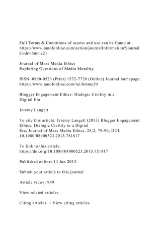 Full Terms & Conditions of access and use can be found at
https://www.tandfonline.com/action/journalInformation?journal
Code=hmme21
Journal of Mass Media Ethics
Exploring Questions of Media Morality
ISSN: 0890-0523 (Print) 1532-7728 (Online) Journal homepage:
https://www.tandfonline.com/loi/hmme20
Blogger Engagement Ethics: Dialogic Civility in a
Digital Era
Jeremy Langett
To cite this article: Jeremy Langett (2013) Blogger Engagement
Ethics: Dialogic Civility in a Digital
Era, Journal of Mass Media Ethics, 28:2, 79-90, DOI:
10.1080/08900523.2013.751817
To link to this article:
https://doi.org/10.1080/08900523.2013.751817
Published online: 14 Jun 2013.
Submit your article to this journal
Article views: 949
View related articles
Citing articles: 1 View citing articles
 