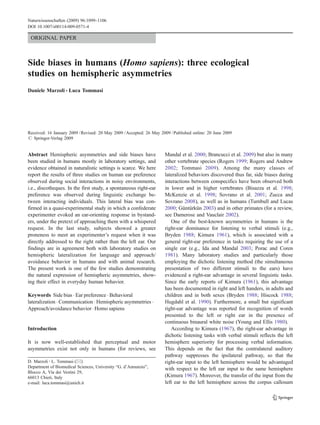 Naturwissenschaften (2009) 96:1099–1106
DOI 10.1007/s00114-009-0571-4

 ORIGINAL PAPER



Side biases in humans (Homo sapiens): three ecological
studies on hemispheric asymmetries
Daniele Marzoli & Luca Tommasi




Received: 16 January 2009 / Revised: 20 May 2009 / Accepted: 26 May 2009 / Published online: 20 June 2009
# Springer-Verlag 2009


Abstract Hemispheric asymmetries and side biases have                 Mandal et al. 2000; Brancucci et al. 2009) but also in many
been studied in humans mostly in laboratory settings, and             other vertebrate species (Rogers 1999; Rogers and Andrew
evidence obtained in naturalistic settings is scarce. We here         2002; Tommasi 2009). Among the many classes of
report the results of three studies on human ear preference           lateralized behaviors discovered thus far, side biases during
observed during social interactions in noisy environments,            interactions between conspecifics have been observed both
i.e., discotheques. In the first study, a spontaneous right-ear       in lower and in higher vertebrates (Bisazza et al. 1998;
preference was observed during linguistic exchange be-                McKenzie et al. 1998; Sovrano et al. 2001; Zucca and
tween interacting individuals. This lateral bias was con-             Sovrano 2008), as well as in humans (Turnbull and Lucas
firmed in a quasi-experimental study in which a confederate           2000; Güntürkün 2003) and in other primates (for a review,
experimenter evoked an ear-orienting response in bystand-             see Damerose and Vauclair 2002).
ers, under the pretext of approaching them with a whispered              One of the best-known asymmetries in humans is the
request. In the last study, subjects showed a greater                 right-ear dominance for listening to verbal stimuli (e.g.,
proneness to meet an experimenter’s request when it was               Bryden 1988; Kimura 1961), which is associated with a
directly addressed to the right rather than the left ear. Our         general right-ear preference in tasks requiring the use of a
findings are in agreement both with laboratory studies on             single ear (e.g., Ida and Mandal 2003; Porac and Coren
hemispheric lateralization for language and approach/                 1981). Many laboratory studies and particularly those
avoidance behavior in humans and with animal research.                employing the dichotic listening method (the simultaneous
The present work is one of the few studies demonstrating              presentation of two different stimuli to the ears) have
the natural expression of hemispheric asymmetries, show-              evidenced a right-ear advantage in several linguistic tasks.
ing their effect in everyday human behavior.                          Since the early reports of Kimura (1961), this advantage
                                                                      has been documented in right and left handers, in adults and
Keywords Side bias . Ear preference . Behavioral                      children and in both sexes (Bryden 1988; Hiscock 1988;
lateralization . Communication . Hemispheric asymmetries .            Hugdahl et al. 1990). Furthermore, a small but significant
Approach/avoidance behavior . Homo sapiens                            right-ear advantage was reported for recognition of words
                                                                      presented to the left or right ear in the presence of
                                                                      continuous binaural white noise (Young and Ellis 1980).
Introduction                                                             According to Kimura (1967), the right-ear advantage in
                                                                      dichotic listening tasks with verbal stimuli reflects the left
It is now well-established that perceptual and motor                  hemisphere superiority for processing verbal information.
asymmetries exist not only in humans (for reviews, see                This depends on the fact that the contralateral auditory
                                                                      pathway suppresses the ipsilateral pathway, so that the
D. Marzoli : L. Tommasi (*)                                           right-ear input to the left hemisphere would be advantaged
Department of Biomedical Sciences, University “G. d’Annunzio”,        with respect to the left ear input to the same hemisphere
Blocco A, Via dei Vestini 29,
66013 Chieti, Italy                                                   (Kimura 1967). Moreover, the transfer of the input from the
e-mail: luca.tommasi@unich.it                                         left ear to the left hemisphere across the corpus callosum
 