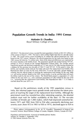 Population Growth Trends in India: 1991 Census
                               Mahinder D. Chaudhry
                         Royal Military College of Canada



ABSTRACT:The decennial census counted the total population of India at 843.931 million as
of the sunrise of March 1, 1991. The total is 160.6 million higher than that of a decade earlier
in 198]. The actual census count exceeded by 45 million the official projections for 1991
based on the 1971 census. However, the official projections for the same year based on the
1981 census fell short by 7.6 million only. Most of the observed differences are explained by
the slower decline in the fertility levels. The population growth rate peaked during 1971-81,
perhaps in 1972-73 (based on the Sample Registration Scheme data). The average annual
exponential growth rate declined marginally to 2.11 per cent (4.5%) after having remained at
a plateau for the previous two decades of 1961-71 and 1971-81. At this point in time, the
fertility and mortality trends indicate that India will reach the replacement level fertility [Net
Reproductive Rate of Unity] by the years 2010-2015. It can be said with a greater degree of
certainty that the official target of reaching the replacement level fertility by the year 2000
A.D. will not be reached. Based on the 1991 census results, it can be said that India will reach
the billion mark by the turn of the century. The World Bank projects a population of 1,350
million by the year 2025 A.D., and a stationary population of 1,862 million by the year 2150
A.D., assuming that the replacement level fertility [Net Reproductive Rate = 1] in India is
reached about the year 2015 A.D.



     Based on the preliminary results of the 1991 population census in
India, this informal paper traces growth trends and reviews the future pros-
pects of reaching the target of the replacement level fertility. Although the
provisional count has revealed two other interesting surprises, the detailed
analysis must wait for further availability of the data: (1) The sex-ratio
[number of females per 1,000 males], which had improved somewhat be-
tween 1971 and 1981 from 930 to 934 after consistently declining over
seventy years [from 972 in 1901 to 930 in 1971], declined again to 929 in

    Please address correspondence to Dr. M. D. Chaudhry, Department of Political and
Economic Science, Royal Military College of Canada, Kingston, Ontario, Canada K7k 5L0.

Population and Environment: A Journal of Interdisciplinary Studies
Volume 14, Number 1, September 1992
© 1992 Human Sciences Press, Inc.                                                              31
 
