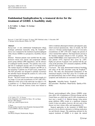 Surg Endosc (2008) 22:333–342
DOI 10.1007/s00464-007-9618-9




Endoluminal fundoplication by a transoral device for the
treatment of GERD: A feasibility study
G. B. Cadiere Æ A. Rajan Æ O. Germay Æ
          `
J. Himpens




Received: 13 April 2007 / Accepted: 29 August 2007 / Published online: 11 December 2007
Ó Springer Science+Business Media, LLC 2007


Abstract                                                             mild or moderate pharyngeal irritation and epigastric pain,
Background A new endoluminal fundoplication (ELF)                    which resolved spontaneously. After 12 months, the ELF
technique performed transorally using the EsophyXTM                  valves (n = 16) had a median length of 3 cm (1–4 cm) and a
device was evaluated for the treatment of gastroesophageal           circumference of 200° (150–210°). Eighty-one percent of
reﬂux disease (GERD) in a prospective, feasibility clinical          valves retained their tightness. The hiatal hernias present at
trial.                                                               the baseline remained reduced in 62% of patients. The
Methods Nineteen patients were enrolled into the study.              median GERD-HRQL scores improved by 67% (17–6), and
Inclusion criteria were chronic and symptomatic GERD,                nine patients (53%) improved their scores by C50%.
proton pump inhibitor (PPI) dependence, and the absence              Eighty-two percent of patients were satisﬁed with the out-
of esophageal motility disorder. Two patients were exclu-            come of the procedure, 82% remained completely off PPIs,
ded due to esophageal stricture and a 6 cm hiatal hernia.            and 63% had normal pH.
The median duration of GERD symptoms and PPI use in                  Conclusion The study demonstrated technical feasibility
the remaining 17 patients was 10 and 6 years, respectively.          and safety of the ELF procedure using the EsophyXTM
The ELF procedure was designed to partially reconstruct              device. The study also demonstrated maintenance of the
the antireﬂux barrier through the creation of a valve at the         anatomical integrity of the ELF valves for 12 months and
gastroesophageal junction.                                           provided preliminary data on ELF efﬁcacy in reducing the
Results The ELF-created valves had a median length of 4              symptoms and medication use associated with GERD.
cm (range 3–5 cm) and circumference of 210° (180–270°).
Adherence of the valves to the endoscope was tight (n = 14)          Keywords Antireﬂux barrier Á EsophyX Á
or moderate (n = 3). Hiatal hernias present in 13 patients           ELF procedure Á Heartburn Á Hiatal hernia Á Quality of life Á
(76%) were all reduced. Adverse events were limited to               Reﬂux



                                                                     Chronic gastroesophageal reﬂux disease (GERD) symp-
                                                                     toms affect 10% of population of Western Europe and the
G. B. Cadiere (&) Á O. Germay
           `                                                         United States on a daily basis and 25–40% of population at
Centre Hospitalier, Universitaire St. Pierre, 322, rue Haute,        least once a month [1–4]. Medical therapy using proton
Brussels 1000, Belgium                                               pump inhibitors (PPIs) results in a signiﬁcant symptom
e-mail: guy_cadiere@stpierre-bru.be
                                                                     control. It does not address, however, the root cause of the
A. Rajan                                                             disease nor treat volume reﬂux and regurgitation [5].
                  ´                                ´
Clinique du Parc Leopold, Centre Hospitalier Interregional Edith        Surgical approaches to the treatment of GERD have
Cavell (CHIREC), Brussels, Belgium                                   proven to be an effective alternative to lifelong medication
J. Himpens                                                           use and lifestyle changes. The underlying rationale for the
Sint Blasius Hospital, Dendermonde, Belgium                          surgical treatment of GERD is to repair the natural


                                                                                                                        123
 