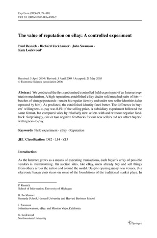 Exp Econ (2006) 9: 79–101
DOI 10.1007/s10683-006-4309-2




The value of reputation on eBay: A controlled experiment

Paul Resnick · Richard Zeckhauser · John Swanson ·
Kate Lockwood∗




Received: 5 April 2004 / Revised: 5 April 2004 / Accepted: 21 May 2005
C Economic Science Association 2006




Abstract We conducted the ﬁrst randomized controlled ﬁeld experiment of an Internet rep-
utation mechanism. A high-reputation, established eBay dealer sold matched pairs of lots—
batches of vintage postcards—under his regular identity and under new seller identities (also
operated by him). As predicted, the established identity fared better. The difference in buy-
ers’ willingness-to-pay was 8.1% of the selling price. A subsidiary experiment followed the
same format, but compared sales by relatively new sellers with and without negative feed-
back. Surprisingly, one or two negative feedbacks for our new sellers did not affect buyers’
willingness-to-pay.

Keywords Field experiment . eBay . Reputation

JEL Classiﬁcation D82 . L14 . Z13


Introduction

As the Internet grows as a means of executing transactions, each buyer’s array of possible
vendors is mushrooming. On auction sites, like eBay, users already buy and sell things
from others across the nation and around the world. Despite opening many new venues, this
electronic bazaar puts stress on some of the foundations of the traditional market place. In


P. Resnick
School of Information, University of Michigan

R. Zeckhauser
Kennedy School, Harvard University and Harvard Business School

J. Swanson
Johnninaswanson, eBay, and Mission Viejo, California

K. Lockwood
Northwestern University
                                                                                     Springer
 