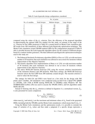 AN ALGORITHM FOR FAST OPTIMAL LHD                                           145

                        Table II. Latin hypercube design conﬁgurations considered.
                                                            No. of points
                 No. of variables    Small designs         Medium designs        Large designs
                 2                            12                 20                   120
                 4                            30                 70                   300
                 6                            56                168                   560
                 8                            90                330                   900
                 10                          132                572                  1320
                 12                          182                910                  1820



compared using the values of the 
 p criterion. Next, the efﬁciency of the proposed algorithm
in approximating the optimal LHD was studied. For this study, an estimate of the range of the

 p criterion for the LHDs proposed in Table II is created based on Monte Carlo simulation plus
the results from 100 simulations of three different Latin Hypercube optimization techniques. The
Monte Carlo simulation created 200 000 random LHDs for the conﬁgurations proposed in Table II
(this is possible because the Latin hypercube algorithm allows for the creation of different designs
based on a random number generator). The three different Latin Hypercube optimization techniques
used in the study are:
   1. The Enhanced Stochastic Evolutionary algorithm (ESEA) of Jin et al. [25]: set with maximum
      number of 20 iterations (but each simulation was allowed to run at most ﬁve iterations without
      improvement of the objective function).
   2. The Genetic algorithm (GA) implementation of Bates et al. [24]: set with maximum number
      of 50 iterations (but each simulation was allowed to run at most 20 iterations without
      improvement of the objective function).
   3. The native MATLAB function lhsdesign [29]: using the maxmin criterion (maximization
      of the minimum distance) and 200 iterations. With these settings, the MATLAB lhsdesign
      function selects the best LHD from 200 randomly created designs. The maxmin criterion is
      used to select the best design.
   The settings for both GA and ESEA were based on a few trials for the design with 560
points and 6 variables. All simulations were conducted using an Intel Core 2 Quad CPU Q6600
at 2.40 GHz, with 3 GB of RAM running MATLAB 7.6 (R2008a) under Windows XP. The
SURROGATES toolbox [30] was used to execute the TPLHD, ESEA, and GA algorithms under
MATLAB [29].
                                                                                              ˜
   Instead of showing only the 
 p criterion as deﬁned in Equation (1), a normalized version, 
 p ,
is also presented for easier comparison:
                                                   
 p −min(
 p )
                                      ˜
                                      
p =                                                                 (5)
                                              max(
 p )−min(
 p )

where max(
 p ) and min(
 p ) are the maximum and minimum values of 
 p found in the generated
                                                                                          ˜
DOEs (including both the TPLHDs and the Monte Carlo simulations); which means that 0 
 p 1.
   Using the Monte Carlo simulations and the optimization results, it is possible to estimate the
range of variation of 
 p values and thus make a judgment if a speciﬁc design represents a

Copyright q   2009 John Wiley & Sons, Ltd.                          Int. J. Numer. Meth. Engng 2010; 82:135–156
                                                                                              DOI: 10.1002/nme
 