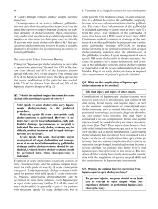 94                                                            Y. Yamashita et al.: Surgical treatment for acute cholecystitis

of Calot’s triangle remains unclear despite accurate          some patients with moderate (grade II) acute cholecys-
dissection.                                                   titis, it is difﬁcult to remove the gallbladder surgically,
   Decompression of an acutely inﬂamed gallbladder            because of severe inﬂammation limited to the gallblad-
may not only allow the patient time to recover from the       der. The severe local inﬂammation of the gallbladder
acute illness prior to surgery, but may decrease the tech-    is evaluated according to factors such as more than 72 h
nical difﬁculty of cholecystectomy. Open cholecystos-         from the onset, wall thickness of the gallbladder of
tomy under local anesthesia is a traditional practice that    more than 8 mm, and a WBC count of more than 18 000.
provides an alternative to cholecystectomy in critically      Continuous medical treatment or drainage of the con-
ill patients with acute cholecystitis (level 4),24 but per-   tents of a swollen gallbladder by percutaneous transhe-
cutaneous cholecystostomy has now become a valuable           patic gallbladder drainage (PTGBD) or surgical
alternative procedure for decompressing an acutely in-        cholecystostomy is the optimal treatment, with delayed
ﬂamed gallbladder.                                            cholecystectomy indicated after the inﬂammation of
                                                              the gallbladder resolves. Urgent management of severe
Out come of the Tokyo Consensus Meeting                       (grade III) acute cholecystitis is always necessary, be-
                                                              cause the patients have organ dysfunction, and drain-
Voting for “laparoscopic cholecystectomy is preferable        age of the gallbladder contents and/or cholecystectomy
to open cholecystectomy” showed that 63% of the doc-          is required to treat the severe inﬂammation of the gall-
tors from abroad and 61% of the Japanese doctors              bladder. Urgent or early cholecystectomy is required
agreed with this; 30% of the doctors from abroad and          after improvement of patient’s general condition.
31% of the Japanese doctors voted that they agreed, but
that minor modiﬁcation of the guideline was needed;
while 7% of the doctors from abroad and 8% of the             Q4. What are the complications of laparoscopic
Japanese doctors disagreed (Fig. 2).                          cholecystectomy to be avoided?

                                                                 Bile duct injury and injury of other organs.
Q3. What is the optimal surgical treatment for acute          Complications of laparoscopic cholecystectomy were
cholecystitis according to grade of severity?                 reported soon after its introduction, and consist of bile
                                                              duct injury, bowel injury, and hepatic injury, as well
     Mild (grade I) acute cholecystitis: early laparo-        as the common complications of conventional open
     scopic cholecystectomy is the preferred                  cholecystectomy, such as wound infection, ileus, intra-
     procedure.                                               peritoneal hemorrhage, atelectasis, deep vein thrombo-
        Moderate (grade II) acute cholecystitis: early        sis, and urinary tract infection. Bile duct injury is
     cholecystectomy is performed. However, if pa-            considered a serious complication. Bowel and hepatic
     tients have severe local inﬂammation, early gall-        injuries should be avoided as they are also serious com-
     bladder drainage (percutaneous or surgical) is           plications (level 2b).25 These injuries have been attribut-
     indicated. Because early cholecystectomy may be          able to the limitations of laparoscopy, such as the narrow
     difﬁcult, medical treatment and delayed cholecys-        view and the lack of tactile manipulation. Laparoscopic
     tectomy are necessary.                                   cholecystectomy has not always been associated with a
        Severe (grade III) acute cholecystitis: urgent        higher incidence of complications than open cholecys-
     management of organ dysfunction and manage-              tectomy, but any serious complication that requires re-
     ment of severe local inﬂammation by gallbladder          operation and prolonged hospitalization may become a
     drainage and/or cholecystectomy should be car-           serious problem for patients who ﬁrmly believe that
     ried out. Delayed elective cholecystectomy should        laparoscopic cholecystectomy is less invasive. The inci-
     be performed later, when cholecystectomy is              dence of biliary injury has recently decreased in associa-
     indicated.                                               tion with the acquisition of greater surgical skills and
Treatment of acute cholecystitis essentially consists of      the improvements in laparoscopic instruments.
early cholecystectomy, and the optimal surgical treat-
ment for each grade of severity of acute cholecystitis
                                                              Q5. When is the optimal time for conversion from
is required. Early laparoscopic cholecystectomy is indi-
                                                              laparoscopic to open cholecystectomy?
cated for patients with mild (grade I) acute cholecysti-
tis, because laparoscopic cholecystectomy can be
                                                                 To prevent injuries, surgeons should never hesi-
performed in most these patients. Early laparoscopic
                                                                 tate to convert to open surgery when they
or open cholecystectomy (within 72 h of the onset of
                                                                 experience difﬁculty in performing laparoscopic
acute cholecystitis) is generally required for patients
                                                                 cholecystectomy.
with moderate (grade II) acute cholecystitis, but in
 