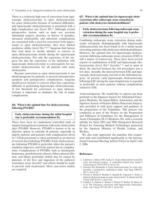 Y. Yamashita et al.: Surgical treatment for acute cholecystitis                                                                       95

There is a relatively high rate of conversion from lapa-          Q7. When is the optimal time for laparoscopic chole-
roscopic cholecystectomy to open cholecystectomy                  cystectomy after endoscopic stone extraction in
for acute cholecystitis because of technical difﬁculties,         patients with cholecysto-choledocholithiasis?
and laparoscopic cholecystectomy is associated with a
high complication rate (level 3b).22 Although certain               Early cholecystectomy following endoscopic stone
preoperative factors, such as male sex, previous                    extraction during the same hospital stay is prefer-
abdominal surgery, presence or history of jaundice,                 able (recommendation B).
advanced cholecystitis, and infectious complications
                                                                  Combining endoscopic stone extraction during endo-
are associated with a need for conversion from laparo-
                                                                  scopic retrograde cholangiography with laparoscopic
scopic to open cholecystectomy, they have limited
                                                                  cholecystectomy has been found to be a useful means
predictive ability (level 3b).22,26,27 Surgeons ﬁnd factors
                                                                  of treating patients with cholecysto-choledocholithiasis.
that lead them to decide whether to convert to
                                                                  However, the optimal time for laparoscopic cholecys-
open cholecystectomy mostly during the laparoscopic
                                                                  tectomy following endoscopic stone extraction (ESE) is
cholecystectomy. Not only the experience of the sur-
                                                                  still a matter of controversy. There have been several
geon but also the experience of the institution with
                                                                  reports of combinations of ESE and laparoscopic cho-
laparoscopic cholecystectomy is a prerequisite for suc-
                                                                  lecystectomy (level 2b),30 (level4),31–33 and in most of
cessful cholecystectomy for all patients with acute
                                                                  them, the interval between the two procedures was a
cholecystitis.
                                                                  few days. Actually, the interval between ESE and lapa-
  Because conversion to open cholecystectomy is not
                                                                  roscopic cholecystectomy was left to the individual sur-
disadvantageous for patients, to prevent intraoperative
                                                                  geon. At present, early laparoscopic cholecystectomy
accidents and postoperative complications, surgeons
                                                                  following ESE during the same hospital stay is regarded
should never hesitate to convert when they experience
                                                                  as preferable in most patients without complications
difﬁculty in performing laparoscopic cholecystectomy.
                                                                  related to ESE.
A low threshold for conversion to open cholecys-
tectomy is important to minimize the risk of major
                                                                  Acknowledgments. We would like to express our deep
complications.
                                                                  gratitude to the Japanese Society for Abdominal Emer-
                                                                  gency Medicine, the Japan Biliary Association, and the
                                                                  Japanese Society of Hepato-Biliary-Pancreatic Surgery,
Q6. When is the optimal time for cholecystectomy
                                                                  who provided us with great support and guidance in
following PTGBD?
                                                                  the preparation of the Guidelines. This process was
                                                                  conducted as part of the Project on the Preparation
   Early cholecystectomy during the initial hospital
                                                                  and Diffusion of Guidelines for the Management of
   stay is preferable (recommendation B).
                                                                  Acute Cholangitis (H-15-Medicine-30), with a research
There have been no randomized controlled trials of                subsidy for ﬁscal 2003 and 2004 (Integrated Research
surgical management in patients with acute cholecystitis          Project for Assessing Medical Technology) sponsored
after PTGBD. However, PTGBD is known to be an                     by the Japanese Ministry of Health, Labour, and
effective option in critically ill patients, especially in        Welfare.
elderly patients and patients with complications (level              We also truly appreciate the panelists who cooper-
4).28 Cholecystectomy is often performed at an interval           ated with and contributed signiﬁcantly to the Interna-
of several days following PTGBD. Early cholecystecto-             tional Consensus Meeting, held in Tokyo on April 1 and
my following PTGBD is preferable when the patient’s               2, 2006.
condition improves, and if the patient has no complica-
tions. Complications of PTGBD, such as intrahepatic
hematoma, pericholecystic abscess, biliary pleural effu-          References
sion, and biliary peritonitis (which may be caused by
puncture of the liver and migration of the catheter)              1. Lahtinen J, Alhava EM, Aukee S. Acute cholecystitits treated by
sometimes occur (level4)29 and efforts should be made                early and delayed surgery. A controlled clinical trial. Scand J
                                                                     Gastroenterol 1978;13:673–8. (level 1b)
to prevent such occurrences. More case-series studies             2. Jarvinen HJ, Hastbacka J. Early cholecystectomy for acute cho-
are required.                                                        lecystitis: a prospective randomized study. Ann Surg 1980;191:
                                                                     501–5. (level 1b)
                                                                  3. Norrby S, Herlin P, Holmin T, Sjodahl R, Tagesson C. Early or
                                                                     delayed cholecystectomy in acute cholecystitis? A clinical trial. Br
                                                                     J Surg 1983;70:163–5. (level 1b)
                                                                  4. Cushieri A, Dubois F, Mouiel J, Mouiel P, Becker H, Buess G,
                                                                     et al. The European experience with laparoscopic cholecystec-
                                                                     tomy. Am J Surg 1991;161:385–7. (level 2b)
 