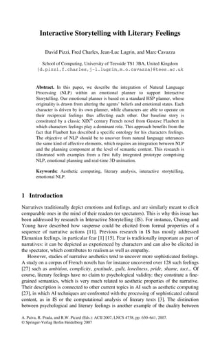 Interactive Storytelling with Literary Feelings

             David Pizzi, Fred Charles, Jean-Luc Lugrin, and Marc Cavazza

          School of Computing, University of Teesside TS1 3BA, United Kingdom
        {d.pizzi,f.charles,j-l.lugrin,m.o.cavazza}@tees.ac.uk


        Abstract. In this paper, we describe the integration of Natural Language
        Processing (NLP) within an emotional planner to support Interactive
        Storytelling. Our emotional planner is based on a standard HSP planner, whose
        originality is drawn from altering the agents’ beliefs and emotional states. Each
        character is driven by its own planner, while characters are able to operate on
        their reciprocal feelings thus affecting each other. Our baseline story is
        constituted by a classic XIXth century French novel from Gustave Flaubert in
        which characters feelings play a dominant role. This approach benefits from the
        fact that Flaubert has described a specific ontology for his characters feelings.
        The objective of NLP should be to uncover from natural language utterances
        the same kind of affective elements, which requires an integration between NLP
        and the planning component at the level of semantic content. This research is
        illustrated with examples from a first fully integrated prototype comprising
        NLP, emotional planning and real-time 3D animation.

        Keywords: Aesthetic computing, literary analysis, interactive storytelling,
        emotional NLP.



1 Introduction
Narratives traditionally depict emotions and feelings, and are similarly meant to elicit
comparable ones in the mind of their readers (or spectators). This is why this issue has
been addressed by research in Interactive Storytelling (IS). For instance, Cheong and
Young have described how suspense could be elicited from formal properties of a
sequence of narrative actions [11]. Previous research in IS has mostly addressed
Ekmanian feelings, in particular fear [1] [15]. Fear is traditionally important as part of
narratives: it can be depicted as experienced by characters and can also be elicited in
the spectator, which contributes to realism as well as empathy.
   However, studies of narrative aesthetics tend to uncover more sophisticated feelings.
A study on a corpus of French novels has for instance uncovered over 128 such feelings
[27] such as ambition, complicity, gratitude, guilt, loneliness, pride, shame, tact... Of
course, literary feelings have no claim to psychological validity: they constitute a fine-
grained semantics, which is very much related to aesthetic properties of the narrative.
Their description is connected to other current topics in AI such as aesthetic computing
[23], in which AI techniques are confronted with the processing of sophisticated cultural
content, as in IS or the computational analysis of literary texts [3]. The distinction
between psychological and literary feelings is another example of the duality between

A. Paiva, R. Prada, and R.W. Picard (Eds.): ACII 2007, LNCS 4738, pp. 630–641, 2007.
© Springer-Verlag Berlin Heidelberg 2007
 