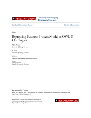 University of Wollongong
                                                         Research Online
Faculty of Informatics - Papers                                                                    Faculty of Informatics



2006

Expressing Business Process Model as OWL-S
Ontologies
M. A. Aslam
University of Leipzig, Germany

S. Auer
University of Leipzig, Germany

J. Shen
University of Wollongong, jshen@uow.edu.au

M. Herrmann
DaimlerChrysler AG, Germany




Recommended Citation
Aslam, M. A.; Auer, S.; Shen, J.; and Herrmann, M.: Expressing Business Process Model as OWL-S Ontologies 2006.
http://ro.uow.edu.au/infopapers/439


Research Online is the open access institutional repository for the
University of Wollongong. For further information contact Manager
Repository Services: morgan@uow.edu.au.
 